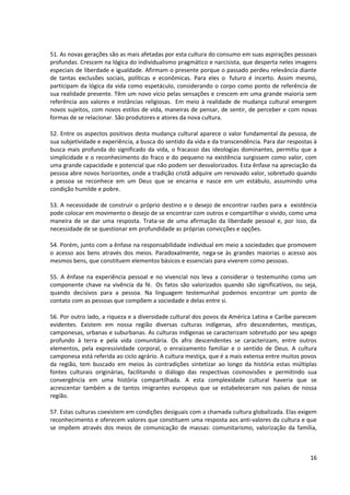51. As novas gerações são as mais afetadas por esta cultura do consumo em suas aspirações pessoais
profundas. Crescem na lógica do individualismo pragmático e narcisista, que desperta neles imagens
especiais de liberdade e igualdade. Afirmam o presente porque o passado perdeu relevância diante
de tantas exclusões sociais, políticas e econômicas. Para eles o futuro é incerto. Assim mesmo,
participam da lógica da vida como espetáculo, considerando o corpo como ponto de referência de
sua realidade presente. Têm um novo vício pelas sensações e crescem em uma grande maioria sem
referência aos valores e instâncias religiosas. Em meio à realidade de mudança cultural emergem
novos sujeitos, com novos estilos de vida, maneiras de pensar, de sentir, de perceber e com novas
formas de se relacionar. São produtores e atores da nova cultura.

52. Entre os aspectos positivos desta mudança cultural aparece o valor fundamental da pessoa, de
sua subjetividade e experiência, a busca do sentido da vida e da transcendência. Para dar respostas à
busca mais profunda do significado da vida, o fracasso das ideologias dominantes, permitiu que a
simplicidade e o reconhecimento do fraco e do pequeno na existência surgissem como valor, com
uma grande capacidade e potencial que não podem ser desvalorizados. Esta ênfase na apreciação da
pessoa abre novos horizontes, onde a tradição cristã adquire um renovado valor, sobretudo quando
a pessoa se reconhece em um Deus que se encarna e nasce em um estábulo, assumindo uma
condição humilde e pobre.

53. A necessidade de construir o próprio destino e o desejo de encontrar razões para a existência
pode colocar em movimento o desejo de se encontrar com outros e compartilhar o vivido, como uma
maneira de se dar uma resposta. Trata-se de uma afirmação da liberdade pessoal e, por isso, da
necessidade de se questionar em profundidade as próprias convicções e opções.

54. Porém, junto com a ênfase na responsabilidade individual em meio a sociedades que promovem
o acesso aos bens através dos meios. Paradoxalmente, nega-se às grandes maiorias o acesso aos
mesmos bens, que constituem elementos básicos e essenciais para viverem como pessoas.

55. A ênfase na experiência pessoal e no vivencial nos leva a considerar o testemunho como um
componente chave na vivência da fé. Os fatos são valorizados quando são significativos, ou seja,
quando decisivos para a pessoa. Na linguagem testemunhal podemos encontrar um ponto de
contato com as pessoas que compõem a sociedade e delas entre si.

56. Por outro lado, a riqueza e a diversidade cultural dos povos da América Latina e Caribe parecem
evidentes. Existem em nossa região diversas culturas indígenas, afro descendentes, mestiças,
camponesas, urbanas e suburbanas. As culturas indígenas se caracterizam sobretudo por seu apego
profundo à terra e pela vida comunitária. Os afro descendentes se caracterizam, entre outros
elementos, pela expressividade corporal, o enraizamento familiar e o sentido de Deus. A cultura
camponesa está referida ao ciclo agrário. A cultura mestiça, que é a mais extensa entre muitos povos
da região, tem buscado em meios às contradições sintetizar ao longo da história estas múltiplas
fontes culturais originárias, facilitando o diálogo das respectivas cosmovisões e permitindo sua
convergência em uma história compartilhada. A esta complexidade cultural haveria que se
acrescentar também a de tantos imigrantes europeus que se estabeleceram nos países de nossa
região.

57. Estas culturas coexistem em condições desiguais com a chamada cultura globalizada. Elas exigem
reconhecimento e oferecem valores que constituem uma resposta aos anti-valores da cultura e que
se impõem através dos meios de comunicação de massas: comunitarismo, valorização da família,



                                                                                                  16
 