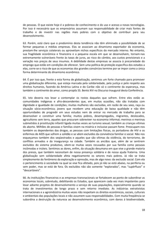 de pessoas. O que existe hoje é a pobreza de conhecimento e do uso e acesso a novas tecnologias.
Por isso é necessário que os empresários assumam sua responsabilidade de criar mais fontes de
trabalho e de investir nas regiões mais pobres com o objetivo de contribuir para seu
desenvolvimento.

63. Porém, está claro que o predomínio desta tendência não têm eliminado a possibilidade de se
formar pequenas e médias empresas. Elas se associam ao dinamismo exportador da economia,
prestam-lhe serviços colaterais ou aproveitam nichos específicos do mercado interno. No entanto,
sua fragilidade econômica e financeira e a pequena escala em que se desenvolvem, tornam-nas
extremamente vulneráveis frente às taxas de juros, ao risco do câmbio, aos custos previsionais e a
variação nos preços de seus insumos. A debilidade destas empresas se associa à precariedade do
emprego que estão em condições de oferecer. Sem uma política de proteção específica dos estados a
elas, corre-se o risco de que as economias dos grandes consórcios termine por se impor como a única
forma determinante do dinamismo econômico.

64. É por isso que, frente a esta forma de globalização, sentimos um forte chamado para promover
uma globalização diferente, que esteja marcada pela solidariedade, pela justiça e pelo respeito aos
direitos humanos, fazendo da América Latina e do Caribe não só o continente da esperança, mas
também o continente do amor, como propôs SS. Bento XVI no Discurso Inaugural desta Conferência.

65. Isto deveria nos levar a contemplar os rostos daqueles que sofrem. Entre eles estão as
comunidades indígenas e afro-descendentes que, em muitas ocasiões, não são tratadas com
dignidade e igualdade de condições; muitas mulheres são excluídas, em razão de seu sexo, raça ou
situação sócio-econômica; jovens que recebem uma educação de baixa qualidade e não têm
oportunidades de progredir em seus estudos nem de entrar no mercado de trabalho para se
desenvolver e constituir uma família; muitos pobres, desempregados, migrantes, deslocados,
agricultores sem terra, aqueles que procuram sobreviver na economia informal; meninos e meninas
submetidos à prostituição infantil ligada muitas vezes ao turismo sexual; também as crianças vítimas
do aborto. Milhões de pessoas e famílias vivem na miséria e inclusive passam fome. Preocupam-nos
também os dependentes das drogas, as pessoas com limitações físicas, os portadores de HIV e os
enfermos de AIDS que sofrem a solidão e se vêem excluídos da convivência familiar e social. Não nos
esqueçamos também dos seqüestrados e aqueles que são vítimas da violência, do terrorismo, de
conflitos armados e da insegurança na cidade. Também os anciãos que, além de se sentirem
excluídos do sistema produtivo, vêem-se muitas vezes recusados por sua família como pessoas
incômodas e inúteis. Sentimos as dores, enfim, da situação desumana em que vive a grande maioria
dos presos, que também necessitam de nossa presença solidária e de nossa ajuda fraterna. Uma
globalização sem solidariedade afeta negativamente os setores mais pobres. Já não se trata
simplesmente do fenômeno da exploração e opressão, mas de algo novo: da exclusão social. Com ela
o pertencimento à sociedade na qual se vive fica afetado, pois já não se está abaixo, na periferia ou
sem poder, mas se está de fora. Os excluídos não são somente “explorados”, mas “supérfluos” e
“descartáveis”.

66. As instituições financeiras e as empresas transnacionais se fortalecem ao ponto de subordinar as
economias locais, sobretudo, debilitando os Estados, que aparecem cada vez mais impotentes para
levar adiante projetos de desenvolvimento a serviço de suas populações, especialmente quando se
trata de investimentos de longo prazo e sem retorno imediato. As indústrias extrativistas
internacionais e a agroindústria muitas vezes não respeitam os direitos econômicos, sociais, culturais
e ambientais das populações locais e não assumem suas responsabilidades. Com muita freqüência se
subordina a destruição da natureza ao desenvolvimento econômico, com danos á biodiversidade,


                                                                                                   18
 