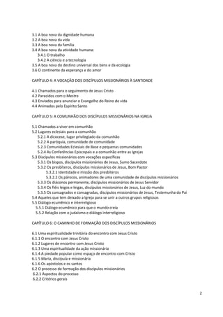 3.1 A boa nova da dignidade humana
3.2 A boa nova da vida
3.3 A boa nova da família
3.4 A boa nova da atividade humana:
   3.4.1 O trabalho
   3.4.2 A ciência e a tecnologia
3.5 A boa nova do destino universal dos bens e da ecologia
3.6 O continente da esperança e do amor

CAPÍTULO 4: A VOCAÇÃO DOS DISCÍPULOS MISSIONÁRIOS À SANTIDADE

4.1 Chamados para o seguimento de Jesus Cristo
4.2 Parecidos com o Mestre
4.3 Enviados para anunciar o Evangelho do Reino de vida
4.4 Animados pelo Espírito Santo

CAPÍTULO 5: A COMUNHÃO DOS DISCÍPULOS MISSIONÁRIOS NA IGREJA

5.1 Chamados a viver em comunhão
5.2 Lugares eclesiais para a comunhão
   5.2.1 A dicocese, lugar privilegiado da comunhão
   5.2.2 A paróquia, comunidade de comunidade
   5.2.3 Comunidades Eclesiais de Base e pequenas comunidades
   5.2.4 As Conferências Episcopais e a comunhão entre as Igrejas
5.3 Discípulos missionários com vocações específicas
   5.3.1 Os bispos, discípulos missionários de Jesus, Sumo Sacerdote
   5.3.2 Os presbíteros, discípulos missionários de Jesus, Bom Pastor
         5.3.2.1 Identidade e missão dos presbíteros
         5.3.2.2 Os párocos, animadores de uma comunidade de discípulos missionários
   5.3.3 Os diáconos permanente, discípulos missionários de Jesus Servidor
   5.3.4 Os fiéis leigos e leigas, discípulos missionários de Jesus, Luz do mundo
   5.3.5 Os consagrados e consagradas, discípulos missionários de Jesus, Testemunha do Pai
5.4 Aqueles que tem deixado a Igreja para se unir a outros grupos religiosos
5.5 Diálogo ecumênico e interreligioso
  5.5.1 Diálogo ecumênico para que o mundo creia
  5.5.2 Relação com o judaísmo e diálogo interreligioso

CAPÍTULO 6: O CAMINHO DE FORMAÇÃO DOS DISCÍPULOS MISSIONÁRIOS

6.1 Uma espiritualidade trinitária do encontro com Jesus Cristo
6.1.1 O encontro com Jesus Cristo
6.1.2 Lugares de encontro com Jesus Cristo
6.1.3 Uma espiritualidade da ação missionária
6.1.4 A piedade popular como espaço de encontro com Cristo
6.1.5 Maria, discípula e missionária
6.1.6 Os apóstolos e os santos
6.2 O processo de formação dos discípulos missionários
6.2.1 Aspectos do processo
6.2.2 Critérios gerais


                                                                                             2
 