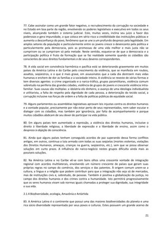 77. Cabe assinalar como um grande fator negativo, o recrudescimento da corrupção na sociedade e
no Estado em boa parte da região, envolvendo os poderes legislativos e executivo em todos os seus
níveis, alcançando também o sistema judicial. Este, muitas vezes, inclina seu juízo a favor dos
poderosos e gera impunidade, o que coloca em sério risco a credibilidade das instituições públicas e
aumenta a desconfiança do povo, fenômeno que se une a um profundo desprezo pela legalidade. Em
amplos setores da população e particularmente entre os jovens cresce o desencanto pela política e
particularmente pela democracia, pois as promessas de uma vida melhor e mais justa não se
cumpriram ou se cumpriram só pela metade. Neste sentido, esquece-se de que a democracia e a
participação política é fruto da formação que se faz realidade somente quando os cidadãos são
conscientes de seus direitos fundamentais e de seus deveres correspondentes.

78. A vida social em convivência harmônica e pacífica está se deteriorando gravemente em muitos
países da América Latina e do Caribe pelo crescimento da violência, que se manifesta em roubos,
assaltos, seqüestros, e o que é mais grave, em assassinatos que a cada dia destroem mais vidas
humanas e enchem de dor as famílias e a sociedade inteira. A violência se reveste de várias formas e
tem diversos agentes: o crime organizado e o narco-tráfico, grupos paramilitares, violência comum
sobretudo na periferia das grandes cidades, violência de grupos de jovens e crescente violência intra-
familiar. Suas causas são múltiplas: a idolatria elo dinheiro, o avanço de uma ideologia individualista
e utilitarista, a falta de respeito pela dignidade de cada pessoa, a deterioração do tecido social, a
corrupção inclusive nas forças de ordem e a falta de políticas públicas de equidade social.

79. Alguns parlamentos ou assembléias legislativas aprovam leis injustas contra os direitos humanos
e a vontade popular, precisamente por não estar perto de seus representados, nem saber escutar e
dialogar com os cidadãos, mas também por ignorância, por falta de acompanhamento e porque
muitos cidadãos abdicam de seu dever de participar na vida pública.

80. Em alguns países tem aumentado a repressão, a violência dos direitos humanos, inclusive o
direito à liberdade religiosa, a liberdade de expressão e a liberdade de ensino, assim como o
desprezo à objeção de consciência.

81. Ainda que alguns países tenham conseguido acordos de paz superando dessa forma conflitos
antigos, em outros, continua a luta armada com todas as suas seqüelas (mortes violentas, violações
dos Direitos Humanos, ameaças, crianças na guerra, seqüestros, etc.), sem que se possa observar
soluções em curto prazo. A influência do narco-negócio nestes grupos dificulta ainda mais as
possíveis soluções.

82. Na América Latina e no Caribe vê-se com bons olhos uma crescente vontade de integração
regional com acordos multilaterais, envolvendo um número crescente de países que geram suas
próprias regras no campo do comércio, dos serviços e das patentes. À origem comum unem-se a
cultura, a língua e a religião que podem contribuir para que a integração não seja só de mercados,
mas de instituições civis e, sobretudo, de pessoas. Também é positiva a globalização da justiça, no
campo dos direitos humanos e dos crimes contra a humanidade. Isto permitirá progressivamente
que os seres humanos vivam sob normas iguais chamadas a proteger sua dignidade, sua integridade
e sua vida.

2.1.4 Biodiversidade, ecologia, Amazônia e Antártida

83. A América Latina é o continente que possui uma das maiores biodiversidades do planeta e uma
rica sócio diversidade representada por seus povos e culturas. Estes possuem um grande acervo de


                                                                                                    21
 