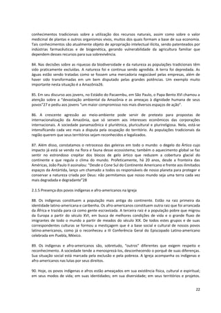 conhecimentos tradicionais sobre a utilização dos recursos naturais, assim como sobre o valor
medicinal de plantas e outros organismos vivos, muitos dos quais formam a base de sua economia.
Tais conhecimentos são atualmente objeto de apropriação intelectual ilícita, sendo patenteados por
indústrias farmacêuticas e de biogenética, gerando vulnerabilidade da agricultura familiar que
dependem desses recursos para sua sobrevivência.

84. Nas decisões sobre as riquezas da biodiversidade e da natureza as populações tradicionais têm
sido praticamente excluídas. A natureza foi e continua sendo agredida. A terra foi depredada. As
águas estão sendo tratadas como se fossem uma mercadoria negociável pelas empresas, além de
haver sido transformadas em um bem disputado pelas grandes potências. Um exemplo muito
importante nesta situação é a Amazônia26.

85. Em seu discurso aos jovens, no Estádio do Pacaembu, em São Paulo, o Papa Bento XVI chamou a
atenção sobre a “devastação ambiental da Amazônia e as ameaças à dignidade humana de seus
povos”27 e pediu aos jovens “um maior compromisso nos mais diversos espaços de ação”.

86. A crescente agressão ao meio-ambiente pode servir de pretexto para propostas de
internacionalização da Amazônia, que só servem aos interesses econômicos das corporações
internacionais. A sociedade panamazõnica é pluriétnica, pluricultural e plurireligiosa. Nela, está-se
intensificando cada vez mais a disputa pela ocupação do território. As populações tradicionais da
região querem que seus territórios sejam reconhecidos e legalizados.

87. Além disso, constatamos o retrocesso das geleiras em todo o mundo: o degelo do Ártico cujo
impacto já está se vendo na flora e fauna desse ecossistema; também o aquecimento global se faz
sentir no estrondoso crepitar dos blocos de gelo ártico que reduzem a cobertura glacial do
continente e que regula o clima do mundo. Profeticamente, há 20 anos, desde a fronteira das
Américas, João Paulo II assinalou: “Desde o Cone Sul do Continente Americano e frente aos ilimitados
espaços da Antártida, lanço um chamado a todos os responsáveis de nosso planeta para proteger e
conservar a natureza criada por Deus: não permitamos que nosso mundo seja uma terra cada vez
mais degradada e degradante”28

2.1.5 Presença dos povos indígenas e afro-americanos na Igreja

88. Os indígenas constituem a população mais antiga do continente. Estão na raiz primeira da
identidade latino-americana e caribenha. Os afro-americanos constituem outra raiz que foi arrancada
da África e trazida para cá como gente escravizada. A terceira raiz é a população pobre que migrou
da Europa a partir do século XVI, em busca de melhores condições de vida e o grande fluxo de
imigrantes de todo o mundo a partir de meados do século XIX. De todos estes grupos e de suas
correspondentes culturas se formou a mestiçagem que é a base social e cultural de nossos povos
latino-americanos, como já o reconheceu a III Conferência Geral do Episcopado Latino-americano
celebrada em Puebla, México.

89. Os indígenas e afro-americanos são, sobretudo, “outros” diferentes que exigem respeito e
reconhecimento. A sociedade tende a menosprezá-los, desconhecendo o porquê de suas diferenças.
Sua situação social está marcada pela exclusão e pela pobreza. A Igreja acompanha os indígenas e
afro-americanos nas lutas por seus direitos.

90. Hoje, os povos indígenas e afros estão ameaçados em sua existência física, cultural e espiritual;
em seus modos de vida; em suas identidades; em sua diversidade; em seus territórios e projetos.


                                                                                                  22
 