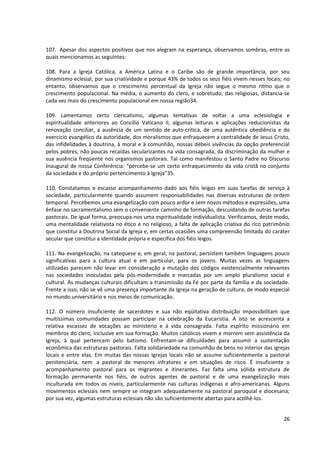 107. Apesar dos aspectos positivos que nos alegram na esperança, observamos sombras, entre as
quais mencionamos as seguintes:

108. Para a Igreja Católica, a América Latina e o Caribe são de grande importância, por seu
dinamismo eclesial, por sua criatividade e porque 43% de todos os seus fiéis vivem nesses locais; no
entanto, observamos que o crescimento percentual da Igreja não segue o mesmo ritmo que o
crescimento populacional. Na média, o aumento do clero, e sobretudo, das religiosas, distancia-se
cada vez mais do crescimento populacional em nossa região34.

109. Lamentamos certo clericalismo, algumas tentativas de voltar a uma eclesiologia e
espiritualidade anteriores ao Concílio Vaticano II, algumas leituras e aplicações reducionistas da
renovação conciliar, a ausência de um sentido de auto-crítica, de uma autêntica obediência e do
exercício evangélico da autoridade, dos moralismos que enfraquecem a centralidade de Jesus Cristo,
das infidelidades à doutrina, à moral e à comunhão, nossas débeis vivências da opção preferencial
pelos pobres, não poucas recaídas secularizantes na vida consagrada, da discriminação da mulher e
sua ausência freqüente nos organismos pastorais. Tal como manifestou o Santo Padre no Discurso
Inaugural de nossa Conferência: “percebe-se um certo enfraquecimento da vida cristã no conjunto
da sociedade e do próprio pertencimento à Igreja”35.

110. Constatamos o escasso acompanhamento dado aos fiéis leigos em suas tarefas de serviço à
sociedade, particularmente quando assumem responsabilidades nas diversas estruturas de ordem
temporal. Percebemos uma evangelização com pouco ardor e sem novos métodos e expressões, uma
ênfase no sacramentalismo sem o conveniente caminho de formação, descuidando de outras tarefas
pastorais. De igual forma, preocupa-nos uma espiritualidade individualista. Verificamos, deste modo,
uma mentalidade relativista no ético e no religioso, a falta de aplicação criativa do rico patrimônio
que constitui a Doutrina Social da Igreja e, em certas ocasiões uma compreensão limitada do caráter
secular que constitui a identidade própria e específica dos fiéis leigos.

111. Na evangelização, na catequese e, em geral, na pastoral, persistem também linguagens pouco
significativas para a cultura atual e em particular, para os jovens. Muitas vezes as linguagens
utilizadas parecem não levar em consideração a mutação dos códigos existencialmente relevantes
nas sociedades inoculadas pela pós-modernidade e marcadas por um amplo pluralismo social e
cultural. As mudanças culturais dificultam a transmissão da Fé por parte da família e da sociedade.
Frente a isso, não se vê uma presença importante da Igreja na geração de cultura, de modo especial
no mundo universitário e nos meios de comunicação.

112. O número insuficiente de sacerdotes e sua não eqüitativa distribuição impossibilitam que
muitíssimas comunidades possam participar na celebração da Eucaristia. A isto se acrescenta a
relativa escassez de vocações ao ministério e à vida consagrada. Falta espírito missionário em
membros do clero, inclusive em sua formação. Muitos católicos vivem e morrem sem assistência da
Igreja, à qual pertencem pelo batismo. Enfrentam-se dificuldades para assumir a sustentação
econômica das estruturas pastorais. Falta solidariedade na comunhão de bens no interior das igrejas
locais e entre elas. Em muitas das nossas Igrejas locais não se assume suficientemente a pastoral
penitenciária, nem a pastoral de menores infratores e em situações de risco. É insuficiente o
acompanhamento pastoral para os migrantes e itinerantes. Faz falta uma sólida estrutura de
formação permanente nos fiéis, de outros agentes de pastoral e de uma evangelização mais
inculturada em todos os níveis, particularmente nas culturas indígenas e afro-americanas. Alguns
movimentos eclesiais nem sempre se integram adequadamente na pastoral paroquial e diocesana;
por sua vez, algumas estruturas eclesiais não são suficientemente abertas para acolhê-los.


                                                                                                  26
 