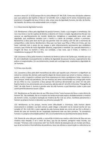 escutar a Jesus (cf. Lc 9,35) porque Ele é o único Mestre (cf. Mt 23,8). Como seus discípulos sabemos
que suas palavras são Espírito e Vida (cf. Jo 6,63.68). Com a alegria da fé somos missionários para
proclamar o Evangelho de Jesus Cristo e, nele, a boa nova da dignidade humana, da vida, da família,
do trabalho, da ciência e da solidariedade com a criação.

3.1. A boa nova da dignidade humana

119. Bendizemos a Deus pela dignidade da pessoa humana, criada a sua imagem e semelhança. Ele
nos criou livres e nos fez sujeitos de direitos e deveres em meios à criação. Agradecemos-lhe por nos
associar ao aperfeiçoamento do mundo, dando-nos inteligência e capacidade para amar; pela
dignidade, que recebemos também com a tarefa e o dever de proteger, cultivar e promover.
Bendizemos a Deus pelo dom da fé que nos permite viver em aliança com Ele até o momento de
compartilhar a vida eterna. Bendizemos a Deus por nos fazer suas filhas e filhos em Cristo, por nos
haver redimido com o preço de seu sangue e pelo relacionamento permanente que estabelece
conosco, que é fonte de nossa dignidade absoluta, inegociável e inviolável. Se o pecado deteriorou a
imagem de Deus no homem e feriu sua condição, a boa nova, que é Cristo, o redimiu e o
restabeleceu na graça (cf. Rm 5,12-21).

120. Louvamos a Deus pelos homens e mulheres da América Latina e do Caribe que, movidos por sua
fé, tem trabalhado incansavelmente na defesa da dignidade da pessoa humana, especialmente dos
pobres e marginalizados. Em seu testemunho, levado até a entrega total, resplandece a dignidade do
ser humano.

3.2 A boa nova da vida

121. Louvamos a Deus pelo dom maravilhoso da vida e por aqueles que a honram e a dignificam ao
colocá-la a serviço dos demais; pelo espírito alegre de nossos povos que amam a música, a dança, a
poesia, a arte, o esporte e cultivam uma firme esperança em meio a problemas e lutas. Louvamos a
Deus porque, sendo nós pecadores, Ele nos mostrou seu amor reconciliando-nos consigo pela morte
de seu Filho na cruz. Louvamos a Deus porque Ele continua derramando seu amor em nós pelo
Espírito Santo e nos alimentando com a Eucaristia, pão da vida (cf. Jo 6,35). A Encíclica “Evangelho da
Vida”, de João Paulo II, ilumina o grande valor da vida humana a qual devemos cuidar e pela qual
continuamente devemos louvar a Deus.

122. Bendizemos ao Pai pelo dom de seu Filho Jesus Cristo “rosto humano de Deus e rosto divino do
homem”36. “Na realidade, tão só o mistério do Verbo encarnado explica verdadeiramente o mistério
do homem. Cristo, na própria revelação do mistério do Pai e de seu amor, manifesta plenamente o
homem ao próprio homem e descobre sua altíssima vocação”37.

123. Bendizemos ao Pai porque, mesmo entre dificuldades e incertezas, todo homem aberto
sinceramente à verdade e ao bem comum, pode chegar a descobrir na lei natural escrita em seu
coração (cf. Rm 2,14-150, o valor sagrado da vida humana desde seu início até seu fim e afirmar o
direito de cada ser humano de ver respeitado totalmente este seu bem primário. “A convivência
humana e a própria comunidade política” (EV, 2) se fundamenta no reconhecimento desse direito.

124. Diante de uma vida sem sentido, a comunhão trinitária nos revela a vida íntima de Deus em seu
mistério mais elevado. É tal o amor de Deus, que faz do homem, peregrino neste mundo, sua
morada: “Viremos a ele e viveremos nele” (Jo 14,23). Diante do desespero de um mundo sem Deus,
que só vê na morte o final definitivo da existência, Jesus nos oferece a ressurreição e a vida eterna na


                                                                                                     28
 