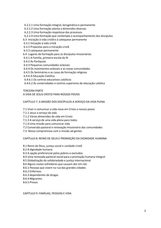 6.2.2.1 Uma formação integral, kerygmática e permanente
 6.2.2.2 Uma formação atenta a dimensões diversas
 6.2.2.3 Uma formação respeitosa dos processos
 6.2.2.4 Uma formação que contempla o acompanhamento dos discípulos
6.3 Iniciação à vida cristã e á catequese permanente
6.3.1 Iniciação à vida cristã
6.3.2 Propostas para a iniciação cristã
6.3.3 catequese permanente
6.4 Lugares de formação para os discípulos missionários
6.4.1 A Família, primeira escola da fé
6.4.2 As Paróquias
6.4.3 Pequenas comunidades eclesiais
6.4.4 Os movimentos eclesiais e as novas comunidades
6.4.5 Os Seminários e as casas de formação religiosa
6.4.6 A Educação Católica
 6.4.6.1 Os centros educativos católicos
 6.4.6.2 As universidades e centros superiores de educação católica

TERCEIRA PARTE
A VIDA DE JESUS CRISTO PARA NOSSOS POVOS

CAPÍTULO 7: A MISSÃO DOS DISCÍPULOS A SERVIÇO DA VIDA PLENA

7.1 Viver e comunicar a vida nova em Cristo a nossos povos
7.1.1 Jesus a serviço da vida
7.1.2 Várias dimensões da vida em Cristo
7.1.3 A serviço de uma vida plena para todos
7.1.4 Uma missão para comunicar vida
7.2 Conversão pastoral e renovação missionária das comunidades
7.3 Nosso compromisso com a missão ad gentes

CAPÍTULO 8: REINO DE DEUS E PROMOÇÃO DA DIGNIDADE HUMANA

8.1 Reino de Deus, justiça social e caridade cristã
8.2 A dignidade humana
8.3 A opção preferencial pelos pobres e excluídos
8.4 Uma renovada pastoral social para a promoção humana integral
8.5 Globalização da solidariedade e justiça internacional
8.6 Alguns rostos sofredores que causam dor em nós
8.6.1 Pessoas que vivem na rua das grandes cidades
8.6.2 Enfermos
8.6.3 dependentes de drogas
8.6.4 Migrantes
8.6.5 Presos


CAPÍTULO 9: FAMÍLIAS, PESSOAS E VIDA




                                                                      3
 