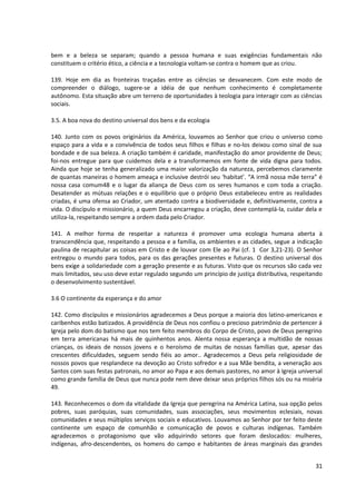 bem e a beleza se separam; quando a pessoa humana e suas exigências fundamentais não
constituem o critério ético, a ciência e a tecnologia voltam-se contra o homem que as criou.

139. Hoje em dia as fronteiras traçadas entre as ciências se desvanecem. Com este modo de
compreender o diálogo, sugere-se a idéia de que nenhum conhecimento é completamente
autônomo. Esta situação abre um terreno de oportunidades à teologia para interagir com as ciências
sociais.

3.5. A boa nova do destino universal dos bens e da ecologia

140. Junto com os povos originários da América, louvamos ao Senhor que criou o universo como
espaço para a vida e a convivência de todos seus filhos e filhas e no-los deixou como sinal de sua
bondade e de sua beleza. A criação também é caridade, manifestação do amor providente de Deus;
foi-nos entregue para que cuidemos dela e a transformemos em fonte de vida digna para todos.
Ainda que hoje se tenha generalizado uma maior valorização da natureza, percebemos claramente
de quantas maneiras o homem ameaça e inclusive destrói seu ‘habitat’. “A irmã nossa mãe terra” é
nossa casa comum48 e o lugar da aliança de Deus com os seres humanos e com toda a criação.
Desatender as mútuas relações e o equilíbrio que o próprio Deus estabeleceu entre as realidades
criadas, é uma ofensa ao Criador, um atentado contra a biodiversidade e, definitivamente, contra a
vida. O discípulo e missionário, a quem Deus encarregou a criação, deve contemplá-la, cuidar dela e
utiliza-la, respeitando sempre a ordem dada pelo Criador.

141. A melhor forma de respeitar a natureza é promover uma ecologia humana aberta à
transcendência que, respeitando a pessoa e a família, os ambientes e as cidades, segue a indicação
paulina de recapitular as coisas em Cristo e de louvar com Ele ao Pai (cf. 1 Cor 3,21-23). O Senhor
entregou o mundo para todos, para os das gerações presentes e futuras. O destino universal dos
bens exige a solidariedade com a geração presente e as futuras. Visto que os recursos são cada vez
mais limitados, seu uso deve estar regulado segundo um princípio de justiça distributiva, respeitando
o desenvolvimento sustentável.

3.6 O continente da esperança e do amor

142. Como discípulos e missionários agradecemos a Deus porque a maioria dos latino-americanos e
caribenhos estão batizados. A providência de Deus nos confiou o precioso patrimônio de pertencer á
Igreja pelo dom do batismo que nos tem feito membros do Corpo de Cristo, povo de Deus peregrino
em terra americanas há mais de quinhentos anos. Alenta nossa esperança a multidão de nossas
crianças, os ideais de nossos jovens e o heroísmo de muitas de nossas famílias que, apesar das
crescentes dificuldades, seguem sendo fiéis ao amor.. Agradecemos a Deus pela religiosidade de
nossos povos que resplandece na devoção ao Cristo sofredor e a sua Mãe bendita, a veneração aos
Santos com suas festas patronais, no amor ao Papa e aos demais pastores, no amor à Igreja universal
como grande família de Deus que nunca pode nem deve deixar seus próprios filhos sós ou na miséria
49.

143. Reconhecemos o dom da vitalidade da Igreja que peregrina na América Latina, sua opção pelos
pobres, suas paróquias, suas comunidades, suas associações, seus movimentos eclesiais, novas
comunidades e seus múltiplos serviços sociais e educativos. Louvamos ao Senhor por ter feito deste
continente um espaço de comunhão e comunicação de povos e culturas indígenas. Também
agradecemos o protagonismo que vão adquirindo setores que foram deslocados: mulheres,
indígenas, afro-descendentes, os homens do campo e habitantes de áreas marginais das grandes


                                                                                                  31
 