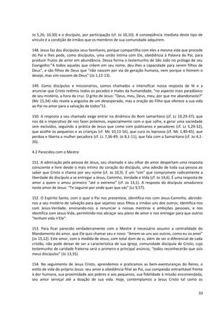 Jo 5,26; 10,30) e o discípulo, por participação (cf. Jo 10,10). A conseqüência imediata deste tipo de
vínculo é a condição de irmãos que os membros de sua comunidade adquirem.

148. Jesus faz dos discípulos seus familiares, porque compartilha com eles a mesma vida que procede
do Pai e lhes pede, como discípulos, uma união íntima com Ele, obediência à Palavra do Pai, para
produzir frutos de amor em abundância. Dessa forma o testemunho de São João no prólogo de seu
Evangelho:”A todos aqueles que crêem em seu nome, deu-lhes a capacidade para serem filhos de
Deus”, e são filhos de Deus que “não nascem por via de geração humana, nem porque o homem o
deseje, mas sim nascem de Deus” (Jo 1,12-13).

149. Como discípulos e missionários, somos chamados a intensificar nossa resposta de fé e a
anunciar que Cristo redimiu todos os pecados e males da humanidade, “no aspecto mais paradóxico
de seu mistério, a hora da cruz. O grito de Jesus: “Deus, meu, Deus, meu, por que me abandonaste?”
(Mc 15,34) não revela a angústia de um desesperado, mas a oração do Filho que oferece a sua vida
ao Pai no amor para a salvação de todos”51.

150. A resposta a seu chamado exige entrar na dinâmica do Bom samaritano (cf. Lc 10,29-37), que
nos dá o imperativo de nos fazer próximos, especialmente com o que sofre, e gerar uma sociedade
sem excluídos, seguindo a prática de Jesus que come com publicanos e pecadores (cf. Lc 5,29-32),
que acolhe os pequenos e as crianças (cf. Mc 10,13-16), que cura os leprosos (cf. Mc 1,40-45), que
perdoa e liberta a mulher pecadora (cf. Lc 7,36-49; Jo 8,1-11), que fala com a Samaritana (cf. Jo 4,1-
26).

4.2 Parecidos com o Mestre

151. A admiração pela pessoa de Jesus, seu chamado e seu olhar de amor despertam uma resposta
consciente e livre desde o mais íntimo do coração do discípulo, uma adesão de toda sua pessoa ao
saber que Cristo o chama por seu nome (cf. Jo 10,3). É um “sim” que compromete radicalmente a
liberdade do discípulo a se entregar a Jesus, Caminho, Verdade e Vida (cf. Jo 14,6). É uma resposta de
amor a quem o amou primeiro “até o extremo” (cf. Jo 13,1). A resposta do discípulo amadurece
neste amor de Jesus: “Te seguirei por onde quer que vás” (Lc 9,57).

152. O Espírito Santo, com o qual o Pai nos presenteia, identifica-nos com Jesus-Caminho, abrindo-
nos a seu mistério de salvação para que sejamos seus filhos e irmãos uns dos outros; identifica-nos
com Jesus-Verdade, ensinando-nos a renunciar a nossas mentiras e ambições pessoais, e nos
identifica com Jesus-Vida, permitindo-nos abraçar seu plano de amor e nos entregar para que outros
“tenham vida n’Ele”.

153. Para ficar parecido verdadeiramente com o Mestre é necessário assumir a centralidade do
Mandamento do amor, que Ele quis chamar seu e novo: “Amem-se uns aos outros, como eu os amei”
(Jo 15,12). Este amor, com a medida de Jesus, com total dom de si, além de ser o diferencial de cada
cristão, não pode deixar de ser a característica de sua Igreja, comunidade discípula de Cristo, cujo
testemunho de caridade fraterna será o primeiro e principal anúncio, “todos reconhecerão que sois
meus discípulos” (Jo 13,35).

154. No seguimento de Jesus Cristo, aprendemos e praticamos as bem-aventuranças do Reino, o
estilo de vida do próprio Jesus: seu amor e obediência filial ao Pai, sua compaixão entranhável frente
à dor humana, sua proximidade aos pobres e aos pequenos, sua fidelidade à missão encomendada,
seu amor serviçal até a doação de sua vida. Hoje, contemplamos a Jesus Cristo tal como os


                                                                                                   33
 
