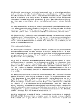 161. Bento XVI nos recorda que: “o discípulo, fundamentado assim na rocha da Palavra de Deus,
sente-se motivado a levar a Boa Nova da salvação a seus irmãos. Discipulado e missão são como os
dois lados de uma mesma moeda: quando o discípulo está enamorado de Cristo, não pode deixar de
anunciar ao mundo que só Ele salva (cf. At 4,12). Na realidade, o discípulo sabe que sem Cristo não
há luz, não há esperança, não há amor, não há futuro”52. Esta é a tarefa essencial da evangelização,
que inclui a opção preferencial pelos pobres, a promoção humana integral e a autêntica libertação
cristã.

162. Jesus saiu ao encontro de pessoas em situações muito diferentes: homens e mulheres, pobres e
ricos, judeus e estrangeiros, justos e pecadores... convidando-os a segui-los. Hoje, segue convidando
a encontrar n’Ele o amor do Pai. Por isto mesmo, o discípulo missionário há de ser um homem ou
uma mulher que torna visível o amor misericordioso do Pai, especialmente aos pobres e pecadores.

163. Ao participar desta missão, o discípulo caminha para a santidade. Vive-la na missão o conduz ao
coração do mundo. Por isso, a santidade “não é uma fuga para o intimismo ou para o individualismo
religioso, muito menos um abandono da realidade urgente dos grandes problemas econômicos,
sociais e políticos da América Latina e do mundo e, muito menos, uma fuga da realidade para um
mundo exclusivamente espiritual”53.

4.4 Animados pelo Espírito Santo

164. No começo de sua vida pública e depois de seu batismo, Jesus foi conduzido pelo Espírito Santo
ao deserto para se preparar para a sua missão (cf. Mc 1,12-13) e, através da oração e do jejum,
discerniu a vontade do Pai e venceu as tentações de seguir outros caminhos. Esse mesmo Espírito
acompanhou Jesus durante toda sua vida (cf. At 10,38). Uma vez ressuscitado, Ele comunicou seu
Espírito vivificado aos seus (cf. At 2,33).

165. A partir de Pentecostes, a Igreja experimenta de imediato fecundas irrupções do Espírito,
vitalidade divina que se expressa em diversos dons e carismas (cf. 1 Cor 12,1-11) e variados ofícios
que edificam a Igreja e servem à evangelização (cf. 1 Cor 12,28-29). Através destes dons, a Igreja
propaga o ministério salvífico do Senhor até que Ele de novo se manifeste no final dos tempos (cf. 1
Cor 1,6-7). O Espírito na Igreja forja missionários decididos e valentes como Pedro (cf. At 4,13) e
Paulo (cf. At 13,9),, indica os lugares que devem ser evangelizados e escolhe aqueles que devem faze-
lo (cf. At 13,2).

166. A Igreja, enquanto marcada e selada “com Espírito Santo e fogo” (Mt 3,110, continua a obra do
Messias, abrindo para o crente as portas da salvação (cf. 1 Cor 6,110. Paulo afirma isso desse modo:
“Vocês são uma carta de cristo redigida por nosso ministério e escrita não com tinta, mas com o
Espírito do deus vivo” (2 Cor 3,3). O mesmo e único Espírito guia e fortalece a Igreja no anúncio da
Palavra, na celebração da fé e no serviço da caridade até que o Corpo de Cristo alcance a estatura de
sua Caneca (cf. Ef 4,15-16). Deste modo, pela eficaz presença de seu Espírito, até a parusia Deus
assegura sua proposta de vida para homens e mulheres de todos os tempos e lugares, impulsionando
a transformação da história e seus dinamismos. Portanto, o Senhor continua derramando hoje sua
Vida pelo trabalho da Igreja que, com “a força do Espírito Santo enviado desde o céu” (1 Pe 1,12),
continua a missão que Jesus Cristo recebeu de seu pai (cf. Jo 20,21).

167. Jesus nos transmitiu as palavras de seu Pai e é o Espírito que recorda à Igreja as palavras de
Cristo (cf. Jo 14,26). Desde o princípio, os discípulos haviam sido formados por Jesus no Espírito
Santo (cf. At 1,2) que é, na Igreja, o Mestre interior que conduz ao conhecimento da verdade total


                                                                                                  35
 