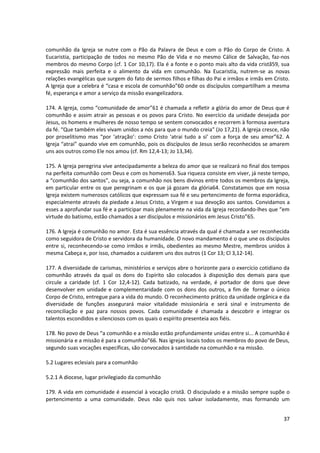 comunhão da Igreja se nutre com o Pão da Palavra de Deus e com o Pão do Corpo de Cristo. A
Eucaristia, participação de todos no mesmo Pão de Vida e no mesmo Cálice de Salvação, faz-nos
membros do mesmo Corpo (cf. 1 Cor 10,17). Ela é a fonte e o ponto mais alto da vida cristã59, sua
expressão mais perfeita e o alimento da vida em comunhão. Na Eucaristia, nutrem-se as novas
relações evangélicas que surgem do fato de sermos filhos e filhas do Pai e irmãos e irmãs em Cristo.
A Igreja que a celebra é “casa e escola de comunhão”60 onde os discípulos compartilham a mesma
fé, esperança e amor a serviço da missão evangelizadora.

174. A Igreja, como “comunidade de amor”61 é chamada a refletir a glória do amor de Deus que é
comunhão e assim atrair as pessoas e os povos para Cristo. No exercício da unidade desejada por
Jesus, os homens e mulheres de nosso tempo se sentem convocados e recorrem à formosa aventura
da fé. “Que também eles vivam unidos a nós para que o mundo creia” (Jo 17,21). A Igreja cresce, não
por proselitismo mas “por ‘atração’: como Cristo ‘atrai tudo a si’ com a força de seu amor”62. A
Igreja “atrai” quando vive em comunhão, pois os discípulos de Jesus serão reconhecidos se amarem
uns aos outros como Ele nos amou (cf. Rm 12,4-13; Jo 13,34).

175. A Igreja peregrina vive antecipadamente a beleza do amor que se realizará no final dos tempos
na perfeita comunhão com Deus e com os homens63. Sua riqueza consiste em viver, já neste tempo,
a “comunhão dos santos”, ou seja, a comunhão nos bens divinos entre todos os membros da Igreja,
em particular entre os que peregrinam e os que já gozam da glória64. Constatamos que em nossa
Igreja existem numerosos católicos que expressam sua fé e seu pertencimento de forma esporádica,
especialmente através da piedade a Jesus Cristo, a Virgem e sua devoção aos santos. Convidamos a
esses a aprofundar sua fé e a participar mais plenamente na vida da Igreja recordando-lhes que “em
virtude do batismo, estão chamados a ser discípulos e missionários em Jesus Cristo”65.

176. A Igreja é comunhão no amor. Esta é sua essência através da qual é chamada a ser reconhecida
como seguidora de Cristo e servidora da humanidade. O novo mandamento é o que une os discípulos
entre si, reconhecendo-se como irmãos e irmãs, obedientes ao mesmo Mestre, membros unidos à
mesma Cabeça e, por isso, chamados a cuidarem uns dos outros (1 Cor 13; Cl 3,12-14).

177. A diversidade de carismas, ministérios e serviços abre o horizonte para o exercício cotidiano da
comunhão através da qual os dons do Espírito são colocados à disposição dos demais para que
circule a caridade (cf. 1 Cor 12,4-12). Cada batizado, na verdade, é portador de dons que deve
desenvolver em unidade e complementaridade com os dons dos outros, a fim de formar o único
Corpo de Cristo, entregue para a vida do mundo. O reconhecimento prático da unidade orgânica e da
diversidade de funções assegurará maior vitalidade missionária e será sinal e instrumento de
reconciliação e paz para nossos povos. Cada comunidade é chamada a descobrir e integrar os
talentos escondidos e silenciosos com os quais o espírito presenteia aos fiéis.

178. No povo de Deus “a comunhão e a missão estão profundamente unidas entre si... A comunhão é
missionária e a missão é para a comunhão”66. Nas igrejas locais todos os membros do povo de Deus,
segundo suas vocações específicas, são convocados à santidade na comunhão e na missão.

5.2 Lugares eclesiais para a comunhão

5.2.1 A diocese, lugar privilegiado da comunhão

179. A vida em comunidade é essencial à vocação cristã. O discipulado e a missão sempre supõe o
pertencimento a uma comunidade. Deus não quis nos salvar isoladamente, mas formando um


                                                                                                  37
 