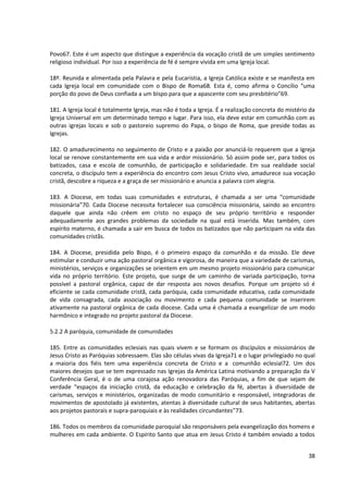 Povo67. Este é um aspecto que distingue a experiência da vocação cristã de um simples sentimento
religioso individual. Por isso a experiência de fé é sempre vivida em uma Igreja local.

18º. Reunida e alimentada pela Palavra e pela Eucaristia, a Igreja Católica existe e se manifesta em
cada Igreja local em comunidade com o Bispo de Roma68. Esta é, como afirma o Concílio “uma
porção do povo de Deus confiada a um bispo para que a apascente com seu presbitério”69.

181. A Igreja local é totalmente Igreja, mas não é toda a Igreja. É a realização concreta do mistério da
Igreja Universal em um determinado tempo e lugar. Para isso, ela deve estar em comunhão com as
outras igrejas locais e sob o pastoreio supremo do Papa, o bispo de Roma, que preside todas as
Igrejas.

182. O amadurecimento no seguimento de Cristo e a paixão por anunciá-lo requerem que a Igreja
local se renove constantemente em sua vida e ardor missionário. Só assim pode ser, para todos os
batizados, casa e escola de comunhão, de participação e solidariedade. Em sua realidade social
concreta, o discípulo tem a experiência do encontro com Jesus Cristo vivo, amadurece sua vocação
cristã, descobre a riqueza e a graça de ser missionário e anuncia a palavra com alegria.

183. A Diocese, em todas suas comunidades e estruturas, é chamada a ser uma “comunidade
missionária”70. Cada Diocese necessita fortalecer sua consciência missionária, saindo ao encontro
daquele que ainda não crêem em cristo no espaço de seu próprio território e responder
adequadamente aos grandes problemas da sociedade na qual está inserida. Mas também, com
espírito materno, é chamada a sair em busca de todos os batizados que não participam na vida das
comunidades cristãs.

184. A Diocese, presidida pelo Bispo, é o primeiro espaço da comunhão e da missão. Ele deve
estimular e conduzir uma ação pastoral orgânica e vigorosa, de maneira que a variedade de carismas,
ministérios, serviços e organizações se orientem em um mesmo projeto missionário para comunicar
vida no próprio território. Este projeto, que surge de um caminho de variada participação, torna
possível a pastoral orgânica, capaz de dar resposta aos novos desafios. Porque um projeto só é
eficiente se cada comunidade cristã, cada paróquia, cada comunidade educativa, cada comunidade
de vida consagrada, cada associação ou movimento e cada pequena comunidade se inserirem
ativamente na pastoral orgânica de cada diocese. Cada uma é chamada a evangelizar de um modo
harmônico e integrado no projeto pastoral da Diocese.

5.2.2 A paróquia, comunidade de comunidades

185. Entre as comunidades eclesiais nas quais vivem e se formam os discípulos e missionários de
Jesus Cristo as Paróquias sobressaem. Elas são células vivas da Igreja71 e o lugar privilegiado no qual
a maioria dos fiéis tem uma experiência concreta de Cristo e a comunhão eclesial72. Um dos
maiores desejos que se tem expressado nas Igrejas da América Latina motivando a preparação da V
Conferência Geral, é o de uma corajosa ação renovadora das Paróquias, a fim de que sejam de
verdade “espaços da iniciação cristã, da educação e celebração da fé, abertas à diversidade de
carismas, serviços e ministérios, organizadas de modo comunitário e responsável, integradoras de
movimentos de apostolado já existentes, atentas à diversidade cultural de seus habitantes, abertas
aos projetos pastorais e supra-paroquiais e às realidades circundantes”73.

186. Todos os membros da comunidade paroquial são responsáveis pela evangelização dos homens e
mulheres em cada ambiente. O Espírito Santo que atua em Jesus Cristo é também enviado a todos


                                                                                                     38
 