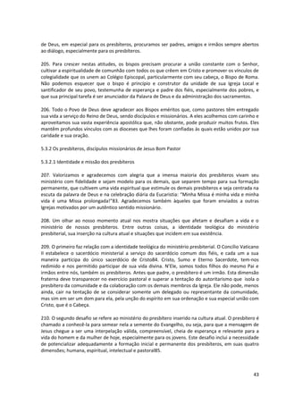 de Deus, em especial para os presbíteros, procuramos ser padres, amigos e irmãos sempre abertos
ao diálogo, especialmente para os presbíteros.

205. Para crescer nestas atitudes, os bispos precisam procurar a união constante com o Senhor,
cultivar a espiritualidade de comunhão com todos os que crêem em Cristo e promover os vínculos de
colegialidade que os unem ao Colégio Episcopal, particularmente com seu cabeça, o Bispo de Roma.
Não podemos esquecer que o bispo é princípio e construtor da unidade de sua Igreja Local e
santificador de seu povo, testemunha de esperança e padre dos fiéis, especialmente dos pobres, e
que sua principal tarefa é ser anunciador da Palavra de Deus e da administração dos sacramentos.

206. Todo o Povo de Deus deve agradecer aos Bispos eméritos que, como pastores têm entregado
sua vida a serviço do Reino de Deus, sendo discípulos e missionários. A eles acolhemos com carinho e
aproveitamos sua vasta experiência apostólica que, não obstante, pode produzir muitos frutos. Eles
mantêm profundos vínculos com as dioceses que lhes foram confiadas às quais estão unidos por sua
caridade e sua oração.

5.3.2 Os presbíteros, discípulos missionários de Jesus Bom Pastor

5.3.2.1 Identidade e missão dos presbíteros

207. Valorizamos e agradecemos com alegria que a imensa maioria dos presbíteros vivam seu
ministério com fidelidade e sejam modelo para os demais, que separem tempo para sua formação
permanente, que cultivem uma vida espiritual que estimule os demais presbíteros e seja centrada na
escuta da palavra de Deus e na celebração diária da Eucaristia: “Minha Missa é minha vida e minha
vida é uma Missa prolongada!”83. Agradecemos também àqueles que foram enviados a outras
Igrejas motivados por um autêntico sentido missionário.

208. Um olhar ao nosso momento atual nos mostra situações que afetam e desafiam a vida e o
ministério de nossos presbíteros. Entre outras coisas, a identidade teológica do ministério
presbiterial, sua inserção na cultura atual e situações que incidem em sua existência.

209. O primeiro faz relação com a identidade teológica do ministério presbiterial. O Concílio Vaticano
II estabelece o sacerdócio ministerial a serviço do sacerdócio comum dos fiéis, e cada um a sua
maneira participa do único sacerdócio de Cristo84. Cristo, Sumo e Eterno Sacerdote, tem-nos
redimido e nos permitido participar de sua vida divina. N’Ele, somos todos filhos do mesmo Pai e
irmãos entre nós, também os presbíteros. Antes que padre, o presbítero é um irmão. Esta dimensão
fraterna deve transparecer no exercício pastoral e superar a tentação do autoritarismo que isola o
presbítero da comunidade e da colaboração com os demais membros da Igreja. Ele não pode, menos
ainda, cair na tentação de se considerar somente um delegado ou representante da comunidade,
mas sim em ser um dom para ela, pela unção do espírito em sua ordenação e sua especial união com
Cristo, que é o Cabeça.

210. O segundo desafio se refere ao ministério do presbítero inserido na cultura atual. O presbítero é
chamado a conhecê-la para semear nela a semente do Evangelho, ou seja, para que a mensagem de
Jesus chegue a ser uma interpelação válida, compreensível, cheia de esperança e relevante para a
vida do homem e da mulher de hoje, especialmente para os jovens. Este desafio inclui a necessidade
de potencializar adequadamente a formação inicial e permanente dos presbíteros, em suas quatro
dimensões; humana, espiritual, intelectual e pastoral85.



                                                                                                   43
 