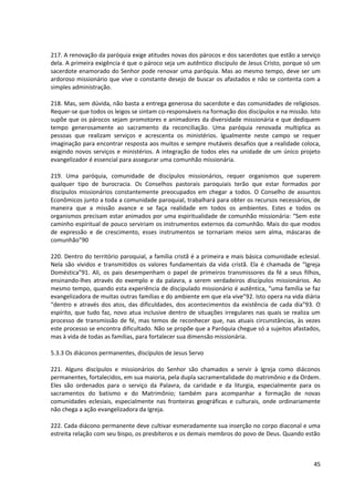 217. A renovação da paróquia exige atitudes novas dos párocos e dos sacerdotes que estão a serviço
dela. A primeira exigência é que o pároco seja um autêntico discípulo de Jesus Cristo, porque só um
sacerdote enamorado do Senhor pode renovar uma paróquia. Mas ao mesmo tempo, deve ser um
ardoroso missionário que vive o constante desejo de buscar os afastados e não se contenta com a
simples administração.

218. Mas, sem dúvida, não basta a entrega generosa do sacerdote e das comunidades de religiosos.
Requer-se que todos os leigos se sintam co-responsáveis na formação dos discípulos e na missão. Isto
supõe que os párocos sejam promotores e animadores da diversidade missionária e que dediquem
tempo generosamente ao sacramento da reconciliação. Uma paróquia renovada multiplica as
pessoas que realizam serviços e acrescenta os ministérios. Igualmente neste campo se requer
imaginação para encontrar resposta aos muitos e sempre mutáveis desafios que a realidade coloca,
exigindo novos serviços e ministérios. A integração de todos eles na unidade de um único projeto
evangelizador é essencial para assegurar uma comunhão missionária.

219. Uma paróquia, comunidade de discípulos missionários, requer organismos que superem
qualquer tipo de burocracia. Os Conselhos pastorais paroquiais terão que estar formados por
discípulos missionários constantemente preocupados em chegar a todos. O Conselho de assuntos
Econômicos junto a toda a comunidade paroquial, trabalhará para obter os recursos necessários, de
maneira que a missão avance e se faça realidade em todos os ambientes. Estes e todos os
organismos precisam estar animados por uma espiritualidade de comunhão missionária: “Sem este
caminho espiritual de pouco serviriam os instrumentos externos da comunhão. Mais do que modos
de expressão e de crescimento, esses instrumentos se tornariam meios sem alma, máscaras de
comunhão”90

220. Dentro do território paroquial, a família cristã é a primeira e mais básica comunidade eclesial.
Nela são vividos e transmitidos os valores fundamentais da vida cristã. Ela é chamada de “Igreja
Doméstica”91. Ali, os pais desempenham o papel de primeiros transmissores da fé a seus filhos,
ensinando-lhes através do exemplo e da palavra, a serem verdadeiros discípulos missionários. Ao
mesmo tempo, quando esta experiência de discipulado missionário é autêntica, “uma família se faz
evangelizadora de muitas outras famílias e do ambiente em que ela vive”92. Isto opera na vida diária
“dentro e através dos atos, das dificuldades, dos acontecimentos da existência de cada dia”93. O
espírito, que tudo faz, novo atua inclusive dentro de situações irregulares nas quais se realiza um
processo de transmissão de fé, mas temos de reconhecer que, nas atuais circunstâncias, às vezes
este processo se encontra dificultado. Não se propõe que a Paróquia chegue só a sujeitos afastados,
mas à vida de todas as famílias, para fortalecer sua dimensão missionária.

5.3.3 Os diáconos permanentes, discípulos de Jesus Servo

221. Alguns discípulos e missionários do Senhor são chamados a servir à Igreja como diáconos
permanentes, fortalecidos, em sua maioria, pela dupla sacramentalidade do matrimônio e da Ordem.
Eles são ordenados para o serviço da Palavra, da caridade e da liturgia, especialmente para os
sacramentos do batismo e do Matrimônio; também para acompanhar a formação de novas
comunidades eclesiais, especialmente nas fronteiras geográficas e culturais, onde ordinariamente
não chega a ação evangelizadora da Igreja.

222. Cada diácono permanente deve cultivar esmeradamente sua inserção no corpo diaconal e uma
estreita relação com seu bispo, os presbíteros e os demais membros do povo de Deus. Quando estão



                                                                                                  45
 