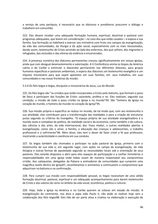 a serviço de uma paróquia, é necessário que os diáconos e presbíteros procurem o diálogo e
trabalhem em comunhão.

223. Eles devem receber uma adequada formação humana, espiritual, doutrinal e pastoral com
programas adequados, que levem em consideração – no caso dos que estão casados – à esposa e sua
família. Sua formação os habilitará a exercer seu ministério com fruto nos campos da evangelização,
da vida das comunidades, da liturgia e da ação social, especialmente com os mais necessitados,
dando assim, testemunho de Cristo servindo ao lado dos enfermos, dos que sofrem, dos migrantes e
refugiados, dos excluídos e das vítimas da violência e encarcerados.

224. A presença numérica dos diáconos permanentes cresceu significativamente em nossas Igrejas,
ainda que com desigual desenvolvimento e valorização. A V Conferência anima os bispos da América
Latina e do Caribe a estimular o diaconato permanente nas diferentes dioceses, para grupos
humanos específicos e pastorais ambientais, e espera dos diáconos um testemunho evangélico e um
impulso missionário para que sejam apóstolos em suas famílias, em seus trabalhos, em suas
comunidades e nas novas fronteiras da missão.

5.3.4 Os fiéis leigos e leigas, discípulos e missionários de Jesus, Luz do Mundo

225. Os fiéis leigos são “os cristãos que estão incorporados a Cristo pelo batismo, que formam o povo
de Deus e participam das funções de Cristo: sacerdote, profeta e rei. Eles realizam, segundo sua
condição, a missão de todo o povo cristão na Igreja e no mundo”94. São “homens da Igreja no
coração do mundo, e homens do mundo no coração da Igreja”95.

226. Sua missão própria e específica se realiza no mundo, de tal modo que, com seu testemunho e
sua atividade, eles contribuam para a transformação das realidades e para a criação de estruturas
justas segundo os critérios do Evangelho. “O espaço próprio de sua atividade evangelizadora é o
mundo vasto e complexo da política, da realidade social e da economia, como também o da cultura,
das ciências e das artes, da vida internacional, dos ‘mass media’, e outras realidades abertas à
evangelização, como são o amor, a família, a educação das crianças e adolescentes, o trabalho
profissional e o sofrimento”96. Além disso, eles tem o dever de fazer crível a fé que professam,
mostrando a autenticidade e coerência em sua conduta.

227. Os leigos também são chamados a participar na ação pastoral da Igreja, primeiro com o
testemunho de sua vida e, em segundo lugar, com ações no campo da evangelização, da vida
litúrgica e outras formas de apostolado segundo as necessidades locais sob a orientação de seus
pastores. Eles estarão dispostos a abrir para eles espaços de participação e a confiar ministérios e
responsabilidades em uma Igreja onde todos vivam de maneira responsável seu compromisso
cristão. Aos catequistas, delegados da Palavra e animadores de comunidades que cumprem uma
magnífica tarefa dentro da Igreja97, reconhecemos e animamos a continuarem o compromisso que
adquiriram no batismo e na confirmação.

228. Para cumprir sua missão com responsabilidade pessoal, os leigos necessitam de uma sólida
formação doutrinal, pastoral, espiritual e um adequado acompanhamento para darem testemunho
de Cristo e dos valores do reino no âmbito da vida social, econômica, política e cultural.

229. Hoje, toda a Igreja na América e no Caribe querem se colocar em estado de missão. A
evangelização do continente, nos dizia o papa João Paulo II, não pode se realizar hoje sem a
colaboração dos fiéis leigos98. Eles hão de ser parte ativa e criativa na elaboração e execução de


                                                                                                  46
 