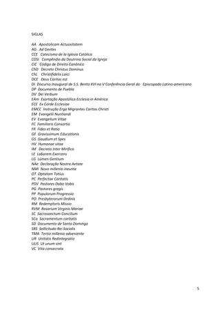 SIGLAS

AA Apostolicam Actuositatem
AG Ad Gentes
CCE Catecismo de la Iglesia Católica
CDSI Compêndio da Doutrina Social da Igreja
CIC Código de Direito Canônico
ChD Decreto Christus Dominus
ChL Christifidelis Laici
DCE Deus Caritas est
DI Discurso Inaugural de S.S. Bento XVI na V Conferência Geral do Episcopado Latino-americano
DP Documento de Puebla
DV Dei Verbum
EAm Exortação Apostólica Ecclesia in América
ECE Ex Corde Ecclesiae
EMCC Instrução Erga Migrantes Caritas Christi
EM Evangelii Nuntiandi
EV Evangelium Vitae
FC Familiaris Consortio
FR Fides et Ratio
GE Gravissimum Educationis
GS Gaudium et Spes
HV Humanae vitae
IM Decreto Inter Mirifica
LE Laborem Exercens
LG Lúmen Gentium
NAe Declaração Nostra Aetate
NMI Novo millenio ineunte
OT Optatam Totius
PC Perfectae Caritatis
PDV Pastores Dabo Vobis
PG Pastores gregis
PP Populorum Progressio
PO Presbyterorum Ordinis
RM Redemptoris Missio
RVM Rosarium Virginis Mariae
SC Sacrosanctum Concilium
SCa Sacramentum caritatis
SD Documento de Santo Domingo
SRS Sollicitudo Rei Socialis
TMA Tertio millenio adveniente
UR Unitatis Redintegratio
UUS Ut unum sint
VC Vita consecrata




                                                                                                5
 