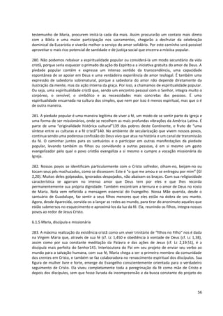 testemunho de Maria, procurem imitá-la cada dia mais. Assim procurarão um contato mais direto
com a Bíblia e uma maior participação nos sacramentos, chegarão a desfrutar da celebração
dominical da Eucaristia e viverão melhor o serviço do amor solidário. Por este caminho será possível
aproveitar o mais rico potencial de santidade e de justiça social que encerra a mística popular.

280. Não podemos rebaixar a espiritualidade popular ou considerá-la um modo secundário da vida
cristã, porque seria esquecer o primado da ação do Espírito e a iniciativa gratuita do amor de Deus. A
piedade popular contém e expressa um intenso sentido da transcendência, uma capacidade
espontânea de se apoiar em Deus e uma verdadeira experiência de amor teologal. É também uma
expressão de sabedoria sobrenatural, porque a sabedoria do amor não depende diretamente da
ilustração da mente, mas da ação interna da graça. Por isso, a chamamos de espiritualidade popular.
Ou seja, uma espiritualidade cristã que, sendo um encontro pessoal com o Senhor, integra muito o
corpóreo, o sensível, o simbólico e as necessidades mais concretas das pessoas. É uma
espiritualidade encarnada na cultura dos simples, que nem por isso é menos espiritual, mas que o é
de outra maneira.

281. A piedade popular é uma maneira legítima de viver a fé, um modo de se sentir parte da Igreja e
uma forma de ser missionários, onde se recolhem as mais profundas vibrações da América Latina. É
parte de uma “originalidade histórica cultural”139 dos pobres deste Continente, e fruto de “uma
síntese entre as culturas e a fé cristã”140. No ambiente de secularização que vivem nossos povos,
continua sendo uma poderosa confissão do Deus vivo que atua na história e um canal de transmissão
da fé. O caminhar juntos para os santuários e o participar em outras manifestações da piedade
popular, levando também os filhos ou convidando a outras pessoas, é em si mesmo um gesto
evangelizador pelo qual o povo cristão evangeliza a si mesmo e cumpre a vocação missionária da
Igreja.

282. Nossos povos se identificam particularmente com o Cristo sofredor, olham-no, beijam-no ou
tocam seus pés machucados, como se dissessem: Este é “o que me amou e se entregou por mim” (Gl
2,20). Muitos deles golpeados, ignorados despojados, não abaixam os braços. Com sua religiosidade
característica se agarram no imenso amor que Deus tem por eles e que lhes recorda
permanentemente sua própria dignidade. Também encontram a ternura e o amor de Deus no rosto
de Maria. Nela vem refletida a mensagem essencial do Evangelho. Nossa Mãe querida, desde o
santuário de Guadalupe, faz sentir a seus filhos menores que eles estão na dobra de seu manto.
Agora, desde Aparecida, convida-os a lançar as redes ao mundo, para tirar do anonimato aqueles que
estão submersos no esquecimento e aproximá-los da luz da fé. Ela, reunindo os filhos, integra nossos
povos ao redor de Jesus Cristo.

6.1.5 Maria, discípula e missionária

283. A máxima realização da existência cristã como um viver trinitário de “filhos no Filho” nos é dada
na Virgem Maria que, através de sua fé (cf. Lc 1,450 e obediência à vontade de Deus (cf. Lc 1,38),
assim como por sua constante meditação da Palavra e das ações de Jesus (cf. Lc 2,19.51), é a
discípula mais perfeita do Senhor141. Interlocutora do Pai em seu projeto de enviar seu verbo ao
mundo para a salvação humana, com sua fé, Maria chega a ser o primeiro membro da comunidade
dos crentes em Cristo, e também se faz colaboradora no renascimento espiritual dos discípulos. Sua
figura de mulher livre e forte, emerge do Evangelho conscientemente orientada para o verdadeiro
seguimento de Cristo. Ela viveu completamente toda a peregrinação da fé como mãe de Cristo e
depois dos discípulos, sem que fosse livrada da incompreensão e da busca constante do projeto do



                                                                                                   56
 