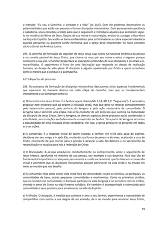 o método: “Eu sou o Caminho, a Verdade e a Vida” (Jo 14,6). Com ele podemos desenvolver as
potencialidades que estão nas pessoas e formar discípulos missionários. Com perseverante paciência
e sabedoria, Jesus convidou a todos para que o seguissem e introduziu aqueles que aceitaram segui-
lo no mistério do Reino de Deus. Depois de sua morte e ressurreição, enviou-os a pregar a Boa Nova
na força do Espírito. Seu estilo se torna emblemático para os formadores e cobra especial relevância
quando pensamos na paciente tarefa formativa que a Igreja deve empreender no novo contexto
sócio-cultural da América Latina.

294. O caminho de formação do seguidor de Jesus lança suas raízes na natureza dinâmica da pessoa
e no convite pessoal de Jesus Cristo, que chama os seus por seu nome e estes o seguem porque
conhecem a sua voz. O Senhor despertava as aspirações profundas de seus discípulos e os atraía a si,
maravilhados. O seguimento é fruto de uma fascinação que responde ao desejo de realização
humana, ao desejo de vida plena. O discípulo é alguém apaixonado por Cristo a quem reconhece
como o mestre que o conduz e o acompanha.

6.2.1 Aspectos do processo

295. No processo de formação de discípulos missionários destacamos cinco aspectos fundamentais
que aparecem de maneira diversa em cada etapa do caminho, mas que se complementam
intimamente e se alimentam entre si:

a) O Encontro com Jesus Cristo: É o Senhor quem chama (Mc 1,14; Mt 9,9: “Segue-me”). É necessário
propiciar este encontro que dá origem à iniciação cristã, mas que deve se renovar constantemente
pelo testemunho pessoal, pelo anúncio do kerigma e pela ação missionária da comunidade. O
kerygma não é somente uma etapa, mas o fio condutor de um processo que culmina na maturidade
do discípulo de Jesus Cristo. Sem o kerygma, os demais aspectos deste processo estão condenados à
esterilidade, sem corações verdadeiramente convertidos ao Senhor. Só a partir do kerygma acontece
a possibilidade de uma iniciação cristã verdadeira. Por isso, a Igreja precisa te-lo presente em todas
as suas ações.

b) A Conversão: É a resposta inicial de quem escutou o Senhor, crê n’Ele pela ação do Espírito,
decide-se ser seu amigo e ir após Ele, mudando sua forma de pensar e de viver, aceitando a cruz de
Cristo, consciente de que morrer para o pecado é alcançar a vida. No Batismo e no sacramento da
reconciliação se atualiza para nós a redenção de Cristo.

c) O Discipulado: A pessoa amadurece constantemente no conhecimento, amor e seguimento de
Jesus Mestre, aprofunda no mistério de sua pessoa, seu exemplo e sua doutrina. Para isso são de
fundamental importância a catequese permanente e a vida sacramental, que fortalecem a conversão
inicial e permitem que os discípulos missionários possam perseverar na vida cristã e na missão em
meio ao mundo que nos desafia.

d) A Comunhão: Não pode existir vida cristã fora da comunidade; sejam as famílias, as paróquias, as
comunidades de base, outras pequenas comunidades e movimentos. Como os primeiros cristãos,
que se reuniam em comunidade, o discípulo participa na vida da Igreja e no encontro com os irmãos,
vivendo o amor de Cristo na vida fraterna solidária. Ele também é acompanhado e estimulado pela
comunidade e seus pastores para amadurecer na vida do Espírito.

e) A Missão: O discípulo, à medida que conhece e ama a seu Senhor, experimenta a necessidade de
compartilhar com outros a sua alegria de ser enviado, de ir ao mundo para anunciar Jesus Cristo,


                                                                                                   59
 