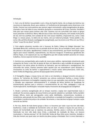 Introdução

1. Com a luz do Senhor ressuscitado e com a força do Espírito Santo, nós os bispos da América nos
reunimos em Aparecida, Brasil, para celebrar a V Conferência do Episcopado Latino Americano e do
Caribe. Fizemos isso como pastores que querem seguir estimulando a ação evangelizadora da Igreja,
chamada a fazer de todos os seus membros discípulos e missionários de Cristo, Caminho, Verdade e
Vida para que nossos povos tenham vida n’Ele. Fazemos isso em comunhão com todas as Igrejas
locais presentes na América. Maria, Mãe de Jesus Cristo e de seus discípulos, tem estado muito perto
de nós, tem-nos acolhido, tem cuidado de nós e de nossos trabalhos, amparando-nos, como a João
Diego e a nossos povos, na dobra de seu manto, sob sua maternal proteção. Temos pedido a ela,
como mãe, perfeita discípula e pedagoga da evangelização, que nos ensine a ser filhos em seu Filho e
a fazer “o que Ele nos disser” (Jo 2,5).

2. Com alegria estivemos reunidos com o Sucessor de Pedro, Cabeça do Colégio Episcopal. Sua
Santidade Bento XVI, confirmou-nos no primado da fé em Deus, de sua verdade e amor, para o bem
das pessoas e dos povos. Agradecemos a todos os seus ensinamentos, que foram iluminação e guia
seguro para nossos trabalhos, especialmente, seu Discurso inaugural. A lembrança agradecida dos
últimos Papas, e em especial por seu rico Magistério que têm estado também presente em nossos
trabalhos, merece especial memória e gratidão.

3. Sentimo-nos acompanhados pela oração de nosso povo católico, representado visivelmente pela
companhia do Pastor e dos fiéis da Igreja de Deus em Aparecida e pela multidão de peregrinos de
todo Brasil e de outros países da América ao Santuário, que nos edificaram e evangelizaram. Na
comunhão dos santos, tivemos presente todos aqueles que nos antecederam como discípulos e
missionários na vinha do Senhor e especialmente a nossos santos latino-americanos. Entre eles,
Santo Toríbio de Mogrovejo, patrono do Episcopado latino-americano.

4. O Evangelho chegou a nossas terras em meio a um dramático e desigual encontro de povos e
culturas. As “sementes do Verbo”1 presentes nas culturas autóctones facilitou a nossos irmãos
indígenas encontrarem no Evangelho respostas vitais às suas aspirações mais profundas: “Cristo era
o Salvador que esperavam silenciosamente”2. A visitação de Nossa Senhora de Guadalupe foi
acontecimento decisivo para o anúncio e reconhecimento de seu Filho, pedagogia e sinal de
inculturação da fé, manifestação e renovado ímpeto missionário de propagação do Evangelho3.

5. Desde a primeira evangelização até os tempos recentes a Igreja tem experimentado luzes e
sombras4. Ela escreveu páginas de nossa história com grande sabedoria e santidade. Sofreu também
tempos difíceis, tanto por perseguições como pelas debilidades, compromissos mundanos e
incoerências, pelo pecado de seus filhos, que confundiram a novidade do Evangelho, a luminosidade
da verdade e a prática da justiça e da caridade. No entanto, o mais decisivo na Igreja é sempre a ação
santa de seu Senhor.

6. Por isso, diante de tudo damos graças a Deus e o louvamos por tudo o que nos tem sido dado.
Acolhemos a toda a realidade do Continente como um dom: a beleza e riqueza de suas terras, a
riqueza de humanidade que se expressa nas pessoas, famílias, povos e culturas do continente.
Sobretudo nos tem sido dado Jesus Cristo, a plenitude da revelação de Deus, um tesouro
incalculável, a “pérola preciosa” (cf. Mt 13,45-46). Verbo de Deus feito carne, Caminho, Verdade e
Vida dos homens aos quais abre um destino de plena justiça e felicidade. Ele é o único Libertador e


                                                                                                    6
 