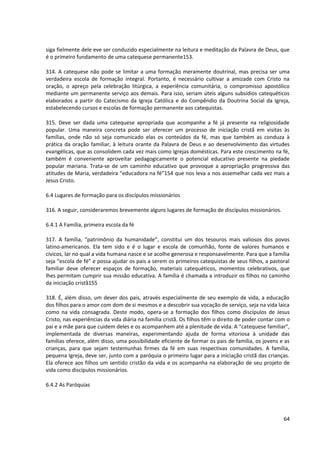 siga fielmente dele eve ser conduzido especialmente na leitura e meditação da Palavra de Deus, que
é o primeiro fundamento de uma catequese permanente153.

314. A catequese não pode se limitar a uma formação meramente doutrinal, mas precisa ser uma
verdadeira escola de formação integral. Portanto, é necessário cultivar a amizade com Cristo na
oração, o apreço pela celebração litúrgica, a experiência comunitária, o compromisso apostólico
mediante um permanente serviço aos demais. Para isso, seriam úteis alguns subsídios catequéticos
elaborados a partir do Catecismo da Igreja Católica e do Compêndio da Doutrina Social da Igreja,
estabelecendo cursos e escolas de formação permanente aos catequistas.

315. Deve ser dada uma catequese apropriada que acompanhe a fé já presente na religiosidade
popular. Uma maneira concreta pode ser oferecer um processo de iniciação cristã em visitas às
famílias, onde não só seja comunicado elas os conteúdos da fé, mas que também as conduza à
prática da oração familiar, à leitura orante da Palavra de Deus e ao desenvolvimento das virtudes
evangélicas, que as consolidem cada vez mais como Igrejas domésticas. Para este crescimento na fé,
também é conveniente aproveitar pedagogicamente o potencial educativo presente na piedade
popular mariana. Trata-se de um caminho educativo que provoque a apropriação progressiva das
atitudes de Maria, verdadeira “educadora na fé”154 que nos leva a nos assemelhar cada vez mais a
Jesus Cristo.

6.4 Lugares de formação para os discípulos missionários

316. A seguir, consideraremos brevemente alguns lugares de formação de discípulos missionários.

6.4.1 A Família, primeira escola da fé

317. A família, “patrimônio da humanidade”, constitui um dos tesouros mais valiosos dos povos
latino-americanos. Ela tem sido e é o lugar e escola de comunhão, fonte de valores humanos e
cívicos, lar no qual a vida humana nasce e se acolhe generosa e responsavelmente. Para que a família
seja “escola de fé” e possa ajudar os pais a serem os primeiros catequistas de seus filhos, a pastoral
familiar deve oferecer espaços de formação, materiais catequéticos, momentos celebrativos, que
lhes permitam cumprir sua missão educativa. A família é chamada a introduzir os filhos no caminho
da iniciação cristã155

318. É, além disso, um dever dos pais, através especialmente de seu exemplo de vida, a educação
dos filhos para o amor com dom de si mesmos e a descobrir sua vocação de serviço, seja na vida laica
como na vida consagrada. Deste modo, opera-se a formação dos filhos como discípulos de Jesus
Cristo, nas experiências da vida diária na família cristã. Os filhos têm o direito de poder contar com o
pai e a mãe para que cuidem deles e os acompanhem até a plenitude de vida. A “catequese familiar”,
implementada de diversas maneiras, experimentando ajuda de forma vitoriosa à unidade das
famílias oferece, além disso, uma possibilidade eficiente de formar os pais de família, os jovens e as
crianças, para que sejam testemunhas firmes da fé em suas respectivas comunidades. A família,
pequena Igreja, deve ser, junto com a paróquia o primeiro lugar para a iniciação cristã das crianças.
Ela oferece aos filhos um sentido cristão da vida e os acompanha na elaboração de seu projeto de
vida como discípulos missionários.

6.4.2 As Paróquias




                                                                                                     64
 