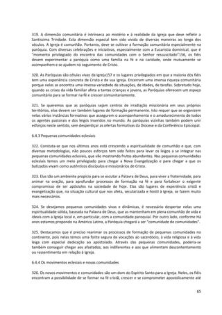 319. A dimensão comunitária é intrínseca ao mistério e à realidade da Igreja que deve refletir a
Santíssima Trindade. Esta dimensão especial tem sido vivida de diversas maneiras ao longo dos
séculos. A Igreja é comunhão. Portanto, deve se cultivar a formação comunitária especialmente na
paróquia. Com diversas celebrações e iniciativas, especialmente com a Eucaristia dominical, que é
“momento privilegiado do encontro das comunidades com o Senhor ressuscitado”156, os fiéis
devem experimentar a paróquia como uma família na fé e na caridade, onde mutuamente se
acompanhem e se ajudem no seguimento de Cristo.

320. As Paróquias são células vivas da Igreja157 e os lugares privilegiados em que a maioria dos fiéis
tem uma experiência concreta de Cristo e de sua Igreja. Encerram uma imensa riqueza comunitária
porque nelas se encontra uma imensa variedade de situações, de idades, de tarefas. Sobretudo hoje,
quando as crises da vida familiar afeta a tantas crianças e jovens, as Paróquias oferecem um espaço
comunitário para se formar na fé e crescer comunitariamente.

321. Se queremos que as paróquias sejam centros de irradiação missionária em seus próprios
territórios, elas devem ser também lugares de formação permanente. Isto requer que se organizem
nelas várias instâncias formativas que assegurem o acompanhamento e o amadurecimento de todos
os agentes pastorais e dos leigos inseridos no mundo. As paróquias vizinhas também podem unir
esforços neste sentido, sem desperdiçar as ofertas formativas da Diocese e da Conferência Episcopal.

6.4.3 Pequenas comunidades eclesiais

322. Constata-se que nos últimos anos está crescendo a espiritualidade de comunhão e que, com
diversas metodologias, não poucos esforços tem sido feitos para levar os leigos a se integrar nas
pequenas comunidades eclesiais, que vão mostrando frutos abundantes. Nas pequenas comunidades
eclesiais temos um meio privilegiado para chegar a Nova Evangelização e para chegar a que os
batizados vivam como autênticos discípulos e missionários de Cristo.

323. Elas são um ambiente propício para se escutar a Palavra de Deus, para viver a fraternidade, para
animar na oração, para aprofundar processos de formação na fé e para fortalecer o exigente
compromisso de ser apóstolos na sociedade de hoje. Elas são lugares de experiência cristã e
evangelização que, na situação cultural que nos afeta, secularizada e hostil à Igreja, se fazem muito
mais necessários.

324. Se desejamos pequenas comunidades vivas e dinâmicas, é necessário despertar nelas uma
espiritualidade sólida, baseada na Palavra de Deus, que as mantenham em plena comunhão de vida e
ideais com a Igreja local e, em particular, com a comunidade paroquial. Por outro lado, conforme Há
anos estamos propondo na América Latina, a Paróquia chegará a ser “comunidade de comunidades”.

325. Destacamos que é preciso reanimar os processos de formação de pequenas comunidades no
continente, pois nelas temos uma fonte segura de vocações ao sacerdócio, à vida religiosa e à vida
leiga com especial dedicação ao apostolado. Através das pequenas comunidades, poderia-se
também conseguir chegar aos afastados, aos indiferentes e aos que alimentam descontentamento
ou ressentimento em relação à Igreja.

6.4.4 Os movimentos eclesiais e novas comunidades

326. Os novos movimentos e comunidades são um dom do Espírito Santo para a Igreja. Neles, os fiéis
encontram a possibilidade de se formar na fé cristã, crescer e se comprometer apostolicamente até


                                                                                                   65
 