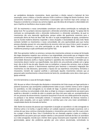 ser verdadeiros discípulos missionários. Assim exercitam o direito natural e batismal de livre
associação, como o indicou o Concílio vaticano II159 e confirma o Código de Direito Canônico. Seria
conveniente incentivarr a alguns movimentos e associações que mostram hoje certo cansaço ou
fraqueza e convida-los a renovar seu carisma original, que não deixa de enriquecer a diversidade com
que o Espírito se manifesta e atua no povo cristão.

327. Os movimentos e novas comunidades constituem uma valiosa contribuição na realização da
Igreja local. Por sua própria natureza expressam a dimensão carismática da Igreja: “na Igreja não há
contraste ou contraposição entre a dimensão institucional e a dimensão carismática, da qual os
movimentos são uma expressão significativa, porque ambos são igualmente essenciais para a
constituição divina do Povo de Deus”160. Na vida e na ação evangelizadora da Igreja, constatamos
que no mundo moderno devemos responder a novas situações e necessidades da vida cristã. Neste
contexto também os movimentos e novas comunidades são uma oportunidade para que muitas
pessoas afastadas possam ter uma experiência de encontro vital com Jesus Cristo e assim recuperar
sua identidade batismal e sua ativa participação na vida da Igreja161. Neles “podemos ver a
multiforme presença e ação santificadora do Espírito”162.

328. Para aproveitar melhor os carismas e serviços dos movimentos eclesiais no campo da formação
dos leigos desejamos respeitar seus carismas e sua originalidade, procurando que se integrem mais
plenamente na estrutura originária que acontece na diocese. Ao mesmo tempo, é necessário que a
comunidade diocesana acolha a riqueza espiritual e apostólica dos movimentos. É verdade que os
movimentos devem manter sua especificidade, mas dentro de uma profunda unidade com a Igreja
local, não só de fé mas de ação. Quanto mais se multiplicar a riqueza dos carismas, mais os bispos
serão chamados a exercer o discernimento espiritual para favorecer a necessária integração dos
movimentos na vida diocesana, apreciando a riqueza de sua experiência comunitária, formativa e
missionária. Convêm dar especial acolhida e valorização àqueles movimentos eclesiais que já
passaram pelo reconhecimento e discernimento da Santa Sé, considerados como dons e bens para a
Igreja universal.

6.4.5 Os Seminários e casas de formação religiosa

329. No que se refere à formação dos discípulos e missionários de Cristo ocupa um lugar particular a
pastoral vocacional, que acompanha cuidadosamente todos os que o Senhor chama a servir à Igreja
no sacerdócio, na vida consagrada ou no estado de leigo. A pastoral vocacional que começa na
família e continua na comunidade cristã, deve se dirigir às crianças e especialmente aos jovens para
ajudá-los a descobrir o sentido da vida e o projeto que Deus tem para cada um, acompanhando-os
em seu processo de discernimento. A pastoral vocacional é fruto de uma sólida pastoral de conjunto,
na paróquia e nas demais instituições eclesiais. É necessário intensificar de diversas maneiras a
oração pelas vocações, com as quais também se contribui para criar uma maior sensibilidade e
receptividade diante do chamado do Senhor.

330. Diante da escassez de pessoas que respondam à vocação ao sacerdócio e à vida consagrada na
América Latina e no Caribe, é urgente dedicar um cuidado especial à promoção vocacional, com a
certeza de que Jesus continua chamando discípulos e missionários para estar com Ele e para enviá-
los a pregar o Reino de Deus. Esta V Conferência faz um chamado urgente a todos os cristãos e
especialmente aos jovens para que estejam abertos a uma possível chamada de Deus ao sacerdócio
ou à vida consagrada; recorda que o Senhor dará a graça necessária para responder com decisão e
generosidade, apesar dos problemas gerados por uma cultura secularizada, centralizada no



                                                                                                 66
 