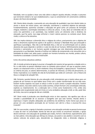 felicidade, nem os ajudam a levar uma vida sóbria e adquirir aquelas atitudes, virtudes e costumes
que tornariam estável o lar que estabelecessem, e que os converteriam em construtores solidários
da paz e do futuro da sociedade.

343. Diante desta situação, e pensando em uma educação de qualidade à que tem direito todos os
alunos e alunas de nossos povos, sem distinção, recordamos o autêntico objetivo da educação.
Fundamentalmente, queremos conceber a educação em geral como um processo de formação
integral, mediante a assimilação sistemática e crítica da cultura. E esta, deve ser entendida não só
como rico patrimônio a ser assimilado, mas também como um elemento vital e dinâmico da
educação, qual faz parte. Isso exige enfrentar e inserir valores perenes no contexto atual. Deste
modo, a cultura se faz educativa.

344. Isto implica destacar a dimensão ética e religiosa da cultura, precisamente com o objetivo de
ativar o dinamismo espiritual do sujeito e de ajudá-lo a alcançar a liberdade ética que pressupõe e
aperfeiçoa à psicológica.. Mas não se dá liberdade ética, a não ser na confrontação com os valores
absolutos dos quais depende o sentido e o valor da vida do ser humano. Definitivamente educação,
humaniza e personaliza o ser humano quando consegue que este desenvolva plenamente seu
pensamento e sua liberdade, fazendo-o frutificar em hábitos de compreensão e de comunhão com a
totalidade da ordem real, pelas quais o próprio ser humano humaniza seu mundo, produz cultura,
transforma a sociedade e constrói a história164.

6.4.6.1 Os centros educativos católicos

345. A missão primária da Igreja é anunciar o Evangelho de maneira tal que garanta a relação entre a
fé e a vida tanto na pessoa individual como no contexto sócio-cultural em que as pessoas vivem,
atuam e se relacionam entre si, Assim mediante a força do Evangelho, a Igreja procura “transformar
os critérios de juízo, os valores determinantes, os pontos de interesse, as linhas de pensamento, as
fontes inspiradoras e os modelos de vida da humanidade que estão em contraste com a Palavra de
Deus e o desígnio de salvação”165.

346. Portanto, quando falamos de uma educação cristã, entendemos que o mestre educa para um
projeto de ser humano no qual habite Jesus Cristo com o poder transformador de sua vida nova.
Existem muitos aspectos nos quais se educa e entre os quais consta o projeto educativo. Existem
muitos valores, mas estes valores nunca estão sozinhos, sempre formam uma constelação ordenada,
explícita ou implicitamente. Se a ordenação tem a Cristo como fundamento e fim, então esta
educação está recapitulando tudo em Cristo e é uma verdadeira educação cristã; se não, pode falar
de Cristo, mas corre o perigo de não ser cristã166.

347. Deste modo é produzida uma identificação entre os dois aspectos. Isto significa que não se
concebe a possibilidade de se anunciar o Evangelho sem que este ilumine, infunda alento e
esperança e inspire soluções adequadas aos problemas da existência; muito menos que possa se
pensar em uma verdadeira promoção do ser humano sem abri-lo a Deus e anunciar-lhe Jesus
Cristo167

348. Em suas escolas, a Igreja é chamada a promover uma educação centrada na pessoa humana que
é capaz de viver na comunidade. Diante do fato de que muitos se encontram excluídos, a Igreja
deverá estimular uma educação de qualidade para todos, formal e não-formal, especialmente para
os mais pobres. Uma educação que ofereça ás crianças, aos jovens e aos adultos o encontro com os
valores culturais do próprio país, descobrindo ou integrando neles a dimensão religiosa e


                                                                                                 69
 