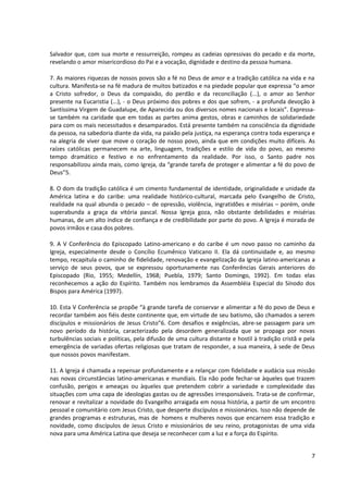 Salvador que, com sua morte e ressurreição, rompeu as cadeias opressivas do pecado e da morte,
revelando o amor misericordioso do Pai e a vocação, dignidade e destino da pessoa humana.

7. As maiores riquezas de nossos povos são a fé no Deus de amor e a tradição católica na vida e na
cultura. Manifesta-se na fé madura de muitos batizados e na piedade popular que expressa “o amor
a Cristo sofredor, o Deus da compaixão, do perdão e da reconciliação (...), o amor ao Senhor
presente na Eucaristia (...), - o Deus próximo dos pobres e dos que sofrem, - a profunda devoção à
Santíssima Virgem de Guadalupe, de Aparecida ou dos diversos nomes nacionais e locais”. Expressa-
se também na caridade que em todas as partes anima gestos, obras e caminhos de solidariedade
para com os mais necessitados e desamparados. Está presente também na consciência da dignidade
da pessoa, na sabedoria diante da vida, na paixão pela justiça, na esperança contra toda esperança e
na alegria de viver que move o coração de nosso povo, ainda que em condições muito difíceis. As
raízes católicas permanecem na arte, linguagem, tradições e estilo de vida do povo, ao mesmo
tempo dramático e festivo e no enfrentamento da realidade. Por isso, o Santo padre nos
responsabilizou ainda mais, como Igreja, da “grande tarefa de proteger e alimentar a fé do povo de
Deus”5.

8. O dom da tradição católica é um cimento fundamental de identidade, originalidade e unidade da
América latina e do caribe: uma realidade histórico-cultural, marcada pelo Evangelho de Cristo,
realidade na qual abunda o pecado – de opressão, violência, ingratidões e misérias – porém, onde
superabunda a graça da vitória pascal. Nossa Igreja goza, não obstante debilidades e misérias
humanas, de um alto índice de confiança e de credibilidade por parte do povo. A Igreja é morada de
povos irmãos e casa dos pobres.

9. A V Conferência do Episcopado Latino-americano e do caribe é um novo passo no caminho da
Igreja, especialmente desde o Concílio Ecumênico Vaticano II. Ela dá continuidade e, ao mesmo
tempo, recapitula o caminho de fidelidade, renovação e evangelização da Igreja latino-americanas a
serviço de seus povos, que se expressou oportunamente nas Conferências Gerais anteriores do
Episcopado (Rio, 1955; Medellín, 1968; Puebla, 1979; Santo Domingo, 1992). Em todas elas
reconhecemos a ação do Espírito. Também nos lembramos da Assembléia Especial do Sínodo dos
Bispos para América (1997).

10. Esta V Conferência se propõe “à grande tarefa de conservar e alimentar a fé do povo de Deus e
recordar também aos fiéis deste continente que, em virtude de seu batismo, são chamados a serem
discípulos e missionários de Jesus Cristo”6. Com desafios e exigências, abre-se passagem para um
novo período da história, caracterizado pela desordem generalizada que se propaga por novas
turbulências sociais e políticas, pela difusão de uma cultura distante e hostil à tradição cristã e pela
emergência de variadas ofertas religiosas que tratam de responder, a sua maneira, à sede de Deus
que nossos povos manifestam.

11. A Igreja é chamada a repensar profundamente e a relançar com fidelidade e audácia sua missão
nas novas circunstâncias latino-americanas e mundiais. Ela não pode fechar-se àqueles que trazem
confusão, perigos e ameaças ou àqueles que pretendem cobrir a variedade e complexidade das
situações com uma capa de ideologias gastas ou de agressões irresponsáveis. Trata-se de confirmar,
renovar e revitalizar a novidade do Evangelho arraigada em nossa história, a partir de um encontro
pessoal e comunitário com Jesus Cristo, que desperte discípulos e missionários. Isso não depende de
grandes programas e estruturas, mas de homens e mulheres novos que encarnem essa tradição e
novidade, como discípulos de Jesus Cristo e missionários de seu reino, protagonistas de uma vida
nova para uma América Latina que deseja se reconhecer com a luz e a força do Espírito.


                                                                                                      7
 