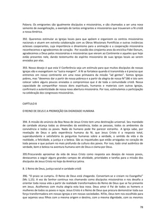 Palavra. Os emigrantes são igualmente discípulos e missionários, e são chamados a ser uma nova
semente de evangelização, a exemplo de tantos emigrantes e missionários que trouxeram a fé cristã
a nossa América.

392. Queremos estimular as Igrejas locais para que apóiem e organizem os centros missionários
nacionais e atuem em estreita colaboração com as Obras Missionais Pontifícias e outras instâncias
eclesiais cooperantes, cuja importância e dinamismo para a animação e a cooperação missionária
reconhecemos e agradecemos de coração. Por ocasião dos cinqüenta anos da encíclica Fidei Donum,
agradecemos a Deus pelos missionárias e missionárias que vieram ao Continente e aqueles que hoje
estão presentes nele, dando testemunho do espírito missionário de suas Igrejas locais ao serem
enviados por elas.

393. Nosso desejo é que esta V Conferência seja um estímulo para que muitos discípulos de nossas
Igrejas vão e evangelizem na “outra margem”. A fé se fortalece quando é transmitida e é preciso que
entremos em nosso continente em uma nova primavera da missão “ad gentes”. Somos Igrejas
pobres, mas “devemos dar a partir de nossa pobreza e a partir da alegria de nossa fé”186 e isto sem
colocar sobre alguns poucos enviados o compromisso que é de toda a comunidade cristã. Nossa
capacidade de compartilhar nossos dons espirituais, humanos e materiais com outras Igrejas,
confirmará a autenticidade de nossa nova abertura missionária. Por isso, estimulamos a participação
na celebração dos congressos missionários.


CAPÍTULO 8

O REINO DE DEUS E A PROMOÇÃO DA DIGNIDADE HUMANA


394. A missão do anúncio da Boa Nova de Jesus Cristo tem uma destinação universal. Seu mandado
de caridade alcança todas as dimensões da existência, todas as pessoas, todos os ambientes da
convivência e todos os povos. Nada do humano pode lhe parecer estranho. A Igreja sabe, por
revelação de Deus e pela experiência humana da fé, que Jesus Cristo é a resposta total,
superabundante e satisfatória às perguntas humanas sobre a verdade, o sentido da vida e da
realidade, a felicidade, a justiça e a beleza. São as inquietudes que estão arraigadas no coração de
toda pessoa e que pulsam no mais profundo da cultura dos povos. Por isso, todo sinal autêntico de
verdade, bem e beleza na aventura humana vem de Deus e clama por Deus.

395.Procurando aproximar da vida de Jesus Cristo como resposta aos desejos de nossos povos,
destacamos a seguir alguns grandes campos de atividade, prioridades e tarefas para a missão dos
discípulos de Jesus Cristo no hoje da América Latina.

8. 1 Reino de Deus, justiça social e caridade cristã

396. “O prazo se cumpriu. O Reino de Deus está chegando. Convertam-se e creiam no Evangelho”
(Mc 1,15). A voz do Senhor continua nos chamando como discípulos missionários e nos desafia a
orientar toda nossa vida a partir da realidade transformadora do Reino de Deus que se faz presente
em Jesus. Acolhemos com muita alegria esta boa nova. Deus amor é Pai de todos os homens e
mulheres de todos os povos e raças. Jesus Cristo é o Reino de Deus que procura demonstrar toda sua
força transformadora em nossas Igrejas e em nossas sociedades. N'Ele, Deus tem nos escolhido para
que sejamos seus filhos com a mesma origem e destino, com a mesma dignidade, com os mesmos


                                                                                                 78
 