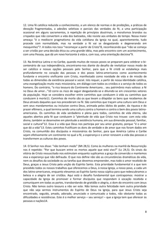 12. Uma fé católica reduzida a conhecimento, a um elenco de normas e de proibições, a práticas de
devoção fragmentadas, a adesões seletivas e parciais das verdades da fé, a uma participação
ocasional em alguns sacramentos, à repetição de princípios doutrinais, a moralismos brandos ou
crispados que não convertem a vida dos batizados, não resiste aos embates do tempo. Nossa maior
ameaça “é o medíocre pragmatismo da vida cotidiana da Igreja na qual, aparentemente, tudo
procede com normalidade, mas na verdade a fé vai se desgastando e degenerando em
mesquinhez”7. A todos nos toca “recomeçar a partir de Cristo”8, reconhecendo que “não se começa
a ser cristão por uma decisão ética ou uma grande idéia, mas pelo encontro com um acontecimento,
com uma Pessoa, que dá um novo horizonte à vida e, com isso, uma orientação decisiva”9.

13. Na América Latina e no Caribe, quando muitos de nossos povos se preparam para celebrar o bi-
centenário de sua independência, encontramo-nos diante do desafio de revitalizar nosso modo de
ser católico e nossas opções pessoais pelo Senhor, para que a fé cristã se estabeleça mais
profundamente no coração das pessoas e dos povos latino-americanos como acontecimento
fundante e encontro vivificante com Cristo, manifestado como novidade de vida e de missão de
todas as dimensões da existência pessoal e social. Isto requer, a partir de nossa identidade católica,
uma evangelização muito mais missionária, em diálogo com todos os cristãos e a serviço de todos os
homens. Do contrário, “o rico tesouro do Continente Americano... seu patrimônio mais valioso: a fé
no Deus de amor...”10 corre os risco de seguir desgastando-se e diluindo-se em crescentes setores
da população. Hoje se considera escolher entre caminhos que conduzem à vida ou caminhos que
conduzem à morte11. Caminhos de morte são os que levam a dilapidar os bens que recebemos de
Deus através daqueles que nos precederam na fé. São caminhos que traçam uma cultura sem Deus e
sem seus mandamentos ou inclusive contra Deus, animada pelos ídolos do poder, da riqueza e do
prazer efêmero, a qual termina sendo uma cultura contra o homem e contra o bem dos povos latino-
americanos. Os caminhos de vida verdadeira e plena para todos, caminhos de vida eterna, são
aqueles abertos pela fé que conduzem à “plenitude de vida que Cristo nos trouxe: com esta vida
divina, também se desenvolve em plenitude a existência humana, em sua dimensão pessoal, familiar,
social e cultural”12. Essa é a vida que Deus nos participa por seu amor gratuito, porque “é o amor
que dá a vida”13. Estes caminhos frutificam os dons de verdade e de amor que nos foram dados em
Cristo, na comunhão dos discípulos e missionários do Senhor, para que América Latina e Caribe
sejam efetivamente um continente no qual a fé, a esperança e o amor renovem a vida das pessoas e
transformem as culturas dos povos.

14. O Senhor nos disse: “não tenham medo” (Mt 28,5). Como às mulheres na manhã da Ressurreição
nos é repetido: “Por que buscam entre os mortos aquele que está vivo?” (Lc 24,5). Os sinais da
vitória de Cristo ressuscitado nos estimulam enquanto suplicamos a graça da conversão e mantemos
viva a esperança que não defrauda. O que nos define não são as circunstâncias dramáticas da vida,
nem os desafios da sociedade ou as tarefas que devemos empreender, mas todo o amor recebido de
Deus, graças a Jesus Cristo pela unção do Espírito Santo. Esta prioridade fundamental é a que tem
presidido todos os nossos trabalhos que oferecemos a Deus, à nossa Igreja, a nosso povo, a cada um
dos latino-americanos, enquanto elevamos ao Espírito Santo nossa súplica para que redescubramos a
beleza e a alegria de ser cristãos. Aqui está o desafio fundamental que contrapomos: mostrar a
capacidade da Igreja de promover e formar discípulos que respondam à vocação recebida e
comuniquem em todas as partes, transbordando de gratidão e alegria, o dom do encontro com Jesus
Cristo. Não temos outro tesouro a não ser este. Não temos outra felicidade nem outra prioridade
que não seja sermos instrumentos do Espírito de Deus na Igreja, para que Jesus Cristo seja
encontrado, seguido, amado, adorado, anunciado e comunicado a todos, não obstante todas as
dificuldades e resistências. Este é o melhor serviço – seu serviço! – que a Igreja tem que oferecer às
pessoas e nações14.


                                                                                                    8
 