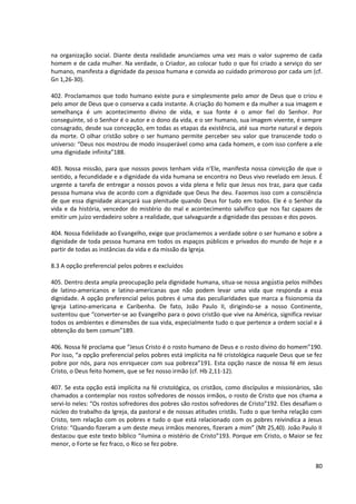na organização social. Diante desta realidade anunciamos uma vez mais o valor supremo de cada
homem e de cada mulher. Na verdade, o Criador, ao colocar tudo o que foi criado a serviço do ser
humano, manifesta a dignidade da pessoa humana e convida ao cuidado primoroso por cada um (cf.
Gn 1,26-30).

402. Proclamamos que todo humano existe pura e simplesmente pelo amor de Deus que o criou e
pelo amor de Deus que o conserva a cada instante. A criação do homem e da mulher a sua imagem e
semelhança é um acontecimento divino de vida, e sua fonte é o amor fiel do Senhor. Por
conseguinte, só o Senhor é o autor e o dono da vida, e o ser humano, sua imagem vivente, é sempre
consagrado, desde sua concepção, em todas as etapas da existência, até sua morte natural e depois
da morte. O olhar cristão sobre o ser humano permite perceber seu valor que transcende todo o
universo: “Deus nos mostrou de modo insuperável como ama cada homem, e com isso confere a ele
uma dignidade infinita”188.

403. Nossa missão, para que nossos povos tenham vida n'Ele, manifesta nossa convicção de que o
sentido, a fecundidade e a dignidade da vida humana se encontra no Deus vivo revelado em Jesus. É
urgente a tarefa de entregar a nossos povos a vida plena e feliz que Jesus nos traz, para que cada
pessoa humana viva de acordo com a dignidade que Deus lhe deu. Fazemos isso com a consciência
de que essa dignidade alcançará sua plenitude quando Deus for tudo em todos. Ele é o Senhor da
vida e da história, vencedor do mistério do mal e acontecimento salvífico que nos faz capazes de
emitir um juízo verdadeiro sobre a realidade, que salvaguarde a dignidade das pessoas e dos povos.

404. Nossa fidelidade ao Evangelho, exige que proclamemos a verdade sobre o ser humano e sobre a
dignidade de toda pessoa humana em todos os espaços públicos e privados do mundo de hoje e a
partir de todas as instâncias da vida e da missão da Igreja.

8.3 A opção preferencial pelos pobres e excluídos

405. Dentro desta ampla preocupação pela dignidade humana, situa-se nossa angústia pelos milhões
de latino-americanos e latino-americanas que não podem levar uma vida que responda a essa
dignidade. A opção preferencial pelos pobres é uma das peculiaridades que marca a fisionomia da
Igreja Latino-americana e Caribenha. De fato, João Paulo II, dirigindo-se a nosso Continente,
sustentou que “converter-se ao Evangelho para o povo cristão que vive na América, significa revisar
todos os ambientes e dimensões de sua vida, especialmente tudo o que pertence a ordem social e á
obtenção do bem comum”189.

406. Nossa fé proclama que “Jesus Cristo é o rosto humano de Deus e o rosto divino do homem”190.
Por isso, “a opção preferencial pelos pobres está implícita na fé cristológica naquele Deus que se fez
pobre por nós, para nos enriquecer com sua pobreza”191. Esta opção nasce de nossa fé em Jesus
Cristo, o Deus feito homem, que se fez nosso irmão (cf. Hb 2,11-12).

407. Se esta opção está implícita na fé cristológica, os cristãos, como discípulos e missionários, são
chamados a contemplar nos rostos sofredores de nossos irmãos, o rosto de Cristo que nos chama a
servi-lo neles: “Os rostos sofredores dos pobres são rostos sofredores de Cristo”192. Eles desafiam o
núcleo do trabalho da Igreja, da pastoral e de nossas atitudes cristãs. Tudo o que tenha relação com
Cristo, tem relação com os pobres e tudo o que está relacionado com os pobres reivindica a Jesus
Cristo: “Quando fizeram a um deste meus irmãos menores, fizeram a mim” (Mt 25,40). João Paulo II
destacou que este texto bíblico “ilumina o mistério de Cristo”193. Porque em Cristo, o Maior se fez
menor, o Forte se fez fraco, o Rico se fez pobre.


                                                                                                   80
 