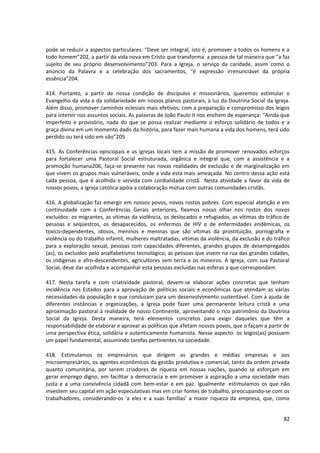 pode se reduzir a aspectos particulares: “Deve ser integral, isto é, promover a todos os homens e a
todo homem”202, a partir da vida nova em Cristo que transforma a pessoa de tal maneira que “a faz
sujeito de seu próprio desenvolvimento”203. Para a Igreja, o serviço da caridade, assim como o
anúncio da Palavra e a celebração dos sacramentos, “é expressão irrenunciável da própria
essência”204.

414. Portanto, a partir de nossa condição de discípulos e missionários, queremos estimular o
Evangelho da vida e da solidariedade em nossos planos pastorais, à luz da Doutrina Social da Igreja.
Além disso, promover caminhos eclesiais mais efetivos, com a preparação e compromisso dos leigos
para intervir nos assuntos sociais. As palavras de João Paulo II nos enchem de esperança: “Ainda que
imperfeito e provisório, nada do que se possa realizar mediante o esforço solidário de todos e a
graça divina em um momento dado da história, para fazer mais humana a vida dos homens, terá sido
perdido ou terá sido em vão”205

415. As Conferências episcopais e as igrejas locais tem a missão de promover renovados esforços
para fortalecer uma Pastoral Social estruturada, orgânica e integral que, com a assistência e a
promoção humana206, faça-se presente nas novas realidades de exclusão e de marginalização em
que vivem os grupos mais vulneráveis, onde a vida está mais ameaçada. No centro dessa ação está
cada pessoa, que é acolhida e servida com cordialidade cristã. Nesta atividade a favor da vida de
nossos povos, a Igreja católica apóia a colaboração mútua com outras comunidades cristãs.

416. A globalização faz emergir em nossos povos, novos rostos pobres. Com especial atenção e em
continuidade com a Conferências Gerais anteriores, fixamos nosso olhar nos rostos dos novos
excluídos: os migrantes, as vítimas da violência, os deslocados e refugiados, as vítimas do tráfico de
pessoas e seqüestros, os desaparecidos, os enfermos de HIV e de enfermidades endêmicas, os
toxico-dependentes, idosos, meninos e meninas que são vítimas da prostituição, pornografia e
violência ou do trabalho infantil, mulheres maltratadas, vítimas da violência, da exclusão e do tráfico
para a exploração sexual, pessoas com capacidades diferentes, grandes grupos de desempregados
(as), os excluídos pelo analfabetismo tecnológico, as pessoas que vivem na rua das grandes cidades,
os indígenas e afro-descendentes, agricultores sem terra e os mineiros. A Igreja, com sua Pastoral
Social, deve dar acolhida e acompanhar esta pessoas excluídas nas esferas a que correspondam.

417. Nesta tarefa e com criatividade pastoral, devem-se elaborar ações concretas que tenham
incidência nos Estados para a aprovação de políticas sociais e econômicas que atendam as várias
necessidades da população e que conduzam para um desenvolvimento sustentável. Com a ajuda de
diferentes instâncias e organizações, a Igreja pode fazer uma permanente leitura cristã e uma
aproximação pastoral à realidade de nosso Continente, aproveitando o rico patrimônio da Doutrina
Social da Igreja. Desta maneira, terá elementos concretos para exigir daqueles que têm a
responsabilidade de elaborar e aprovar as políticas que afetam nossos povos, que o façam a partir de
uma perspectiva ética, solidária e autenticamente humanista. Nesse aspecto os leigos(as) possuem
um papel fundamental, assumindo tarefas pertinentes na sociedade.

418. Estimulamos os empresários que dirigem as grandes e médias empresas e aos
microempresários, os agentes econômicos da gestão produtiva e comercial, tanto da ordem privada
quanto comunitária, por serem criadores de riqueza em nossas nações, quando se esforçam em
gerar emprego digno, em facilitar a democracia e em promover a aspiração a uma sociedade mais
justa e a uma convivência cidadã com bem-estar e em paz. Igualmente estimulamos os que não
investem seu capital em ação especulativas mas em criar fontes de trabalho, preocupando-se com os
trabalhadores, considerando-os 'a eles e a suas famílias' a maior riqueza da empresa, que, como


                                                                                                    82
 