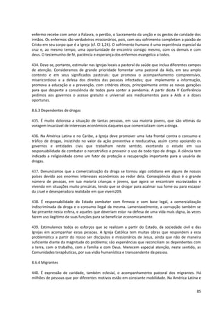 enfermo recebe com amor a Palavra, o perdão, o Sacramento da unção e os gestos de caridade dos
irmãos. Os enfermos são verdadeiros missionários, pois, com seu sofrimento completam a paixão de
Cristo em seu corpo que é a Igreja (cf. Cl 1,24). O sofrimento humano é uma experiência especial da
cruz e, ao mesmo tempo, uma oportunidade de encontro consigo mesmo, com os demais e com
deus. O testemunho de fé, paciência e esperança dos enfermos evangeliza a todos.

434. Deve-se, portanto, estimular nas Igrejas locais a pastoral da saúde que inclua diferentes campos
de atenção. Consideramos de grande prioridade fomentar uma pastoral da Aids, em seu amplo
contexto e em seus significados pastorais: que promova o acompanhamento compreensivo,
misericordioso e a defesa dos direitos das pessoas infectadas; que implemente a informação,
promova a educação e a prevenção, com critérios éticos, principalmente entre as novas gerações
para que desperte a consciência de todos para conter a pandemia. A partir desta V Conferência
pedimos aos governos o acesso gratuito e universal aos medicamentos para a Aids e a doses
oportunas.

8.6.3 Dependentes de drogas

435. É muito dolorosa a situação de tantas pessoas, em sua maioria jovens, que são vítimas da
voragem insaciável de interesses econômicos daqueles que comercializam com a droga.

436. Na América Latina e no Caribe, a Igreja deve promover uma luta frontal contra o consumo e
tráfico de drogas, insistindo no valor da ação preventiva e reeducativa, assim como apoiando os
governos e entidades civis que trabalham neste sentido, exortando o estado em sua
responsabilidade de combater o narcotráfico e prevenir o uso de todo tipo de droga. A ciência tem
indicado a religiosidade como um fator de proteção e recuperação importante para o usuário de
drogas.

437. Denunciamos que a comercialização da droga se tornou algo cotidiano em alguns de nossos
países devido aos enormes interesses econômicos ao redor dela. Conseqüência disso é o grande
número de pessoas, em sua maioria crianças e jovens, que agora se encontram escravizados e
vivendo em situações muito precárias, tendo que se drogar para acalmar sua fome ou para escapar
da cruel e desesperadora realidade em que vivem209.

438. É responsabilidade do Estado combater com firmeza e com base legal, a comercialização
indiscriminada da droga e o consumo ilegal da mesma. Lamentavelmente, a corrupção também se
faz presente nesta esfera, e aqueles que deveriam estar na defesa de uma vida mais digna, às vezes
fazem uso ilegítimo de suas funções para se beneficiar economicamente.

439. Estimulamos todos os esforços que se realizam a partir do Estado, da sociedade civil e das
Igrejas em acompanhar estas pessoas. A Igreja Católica tem muitas obras que respondem a esta
problemática a partir do nosso ser discípulos e missionários de Jesus, ainda que não de maneira
suficiente diante da magnitude do problema; são experiências que reconciliam os dependentes com
a terra, com o trabalho, com a família e com Deus. Merecem especial atenção, neste sentido, as
Comunidades terapêuticas, por sua visão humanística e transcendente da pessoa.

8.6.4 Migrantes

440. É expressão de caridade, também eclesial, o acompanhamento pastoral dos migrantes. Há
milhões de pessoas que por diferentes motivos estão em constante mobilidade. Na América Latina e


                                                                                                  85
 