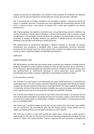 impede um processo de reeducação e de inserção na vida produtiva da sociedade. No momento
atual, os cárceres são com freqüência, lamentavelmente, escolas para aprender a delinqüir.

447. É necessário que os Estados considerem com seriedade e verdade a situação do sistema de
justiça e a realidade carcerária. É necessário uma maior agilidade nos procedimentos judiciais, assim
como o reforço da ética e dos valores no pessoal civil e militar que trabalham nos recintos
penitenciários.

448. A Igreja agradece aos capelães e voluntários que, com grande entrega pastoral, trabalham nos
recintos carcerários. Contudo, deve-se fortalecer a pastoral penitenciária, onde se incluam a tarefa
evangelizadora e de promoção humana por parte dos capelães e do voluntariado carcerário. Tem
prioridade as equipes de Direitos Humanos que garantem o devido processo aos privados de
liberdade e uma atenção muito próxima à família dos presos.

449. Recomenda-se às Conferências Episcopais e Dioceses fomentar as comissões de pastoral
penitenciária, que sensibilizem a sociedade sobre a grave problemática carcerária, estimulem
processos de reconciliação dentro do recinto penitenciário e incidam nas políticas locais e nacionais
no que se refere à segurança cidadã e à problemática penitenciária.

CAPÍTULO 9

FAMÍLIA, PESSOAS E VIDA

450. Não podemos nos deter aqui para analisar todas as questões que integram a atividade pastoral
da Igreja, nem podemos propor projetos acabados ou linhas de ação exaustivas. Só nos deteremos a
fim de mencionar algumas questões que alcançaram particular relevância nos últimos tempos, para
que posteriormente as Conferências Episcopais e outros organismos locais avancem em
considerações mais amplas, concretas e adaptadas às necessidades do próprio território.

9.1 O matrimônio e a família

451. A família é um dos tesouros mais importantes dos povos latino-americanos e é patrimônio da
humanidade inteira. Em nossos países, uma parte importante da população está afetada por difíceis
condições de vida que ameaçam diretamente a instituição familiar. Em nossa condição de discípulos
e missionários de Jesus Cristo somos chamados a trabalhar para que esta situação seja transformada
e que a família assuma seu ser e sua missão212 no âmbito da sociedade e da Igreja.

452. A família está fundada no sacramento do matrimônio entre uma mulher e um homem, sinal do
amor de Deus pela humanidade e da entrega de Cristo por sua esposa, a Igreja. A partir desta aliança
se manifestam a paternidade e a maternidade, a filiação e a fraternidade e o compromisso dos dois
por uma sociedade melhor.

453. Cremos que “a família é imagem de Deus que, em seu mistério mais íntimo não é uma solidão,
mas uma família”213. Na comunhão de amor das três Pessoas divinas, nossas famílias tem sua
origem, seu modelo perfeito, sua motivação mais bela e seu último destino.

454. Visto que a família é o valor mais querido por nossos povos, cremos que se deve assumir a
preocupação por ela como um dos eixos transversais de toda ação evangelizadora da Igreja. Em toda
diocese se requer uma pastoral familiar “intensa e vigorosa”214 para proclamar o evangelho da


                                                                                                  87
 