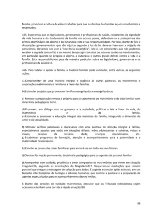 família, promover a cultura da vida e trabalhar para que os direitos das famílias sejam reconhecidos e
respeitados.

455. Esperamos que os legisladores, governantes e profissionais da saúde, conscientes da dignidade
da vida humana e do fundamento da família em nossos povos, defendam-na e protejam-na dos
crimes abomináveis do aborto e da eutanásia; esta é sua responsabilidade. Por isso, diante de leis e
disposições governamentais que são injustas segundo a luz da fé, deve-se favorecer a objeção de
consciência. Devemos nos ater à “coerência eucarística”, isto é, ser conscientes que não podemos
receber a sagrada comunhão e ao mesmo tempo agir com atos ou palavras contra os mandamentos,
em particular quando se propicia o aborto, a eutanásia e outros graves delitos contra a vida e a
família. Esta responsabilidade pesa de maneira particular sobre os legisladores, governantes e os
profissionais da saúde215.

456. Para tutelar e apoiar a família, a Pastoral familiar pode estimular, entre outras, as seguintes
ações:

a) Comprometer de uma maneira integral e orgânica ás outras pastorais, os movimentos e
associações matrimoniais e familiares a favor das famílias.

b) Estimular projetos que promovam famílias evangelizadas e evangelizadoras.

c) Renovar a preparação remota e próxima para o sacramento do matrimônio e da vida familiar com
itinerários pedagógicos de fé.

d) Promover, em diálogo com os governos e a sociedade, políticas e leis a favor da vida, do
matrimônio                        e                        da                         família.
e) Estimular e promover a educação integral dos membros da família, integrando a dimensão do
amor e da sexualidade.

f) Estimular centros paroquiais e diocesanos com uma pastoral de atenção integral à família,
especialmente aquelas que estão em situações difíceis: mães adolescentes e solteiras, viúvas e
viúvos,      pessoas      da      terceira     idade,    crianças     abandonadas,         etc.
g) Estabelecer programas de formação, atenção e acompanhamento para a paternidade e a
maternidade responsáveis.

h) Estudar as causas das crises familiares para encará-las em todos os seus fatores.

i) Oferecer formação permanente, doutrinal e pedagógica para os agentes de pastoral familiar.

j) Acompanhar com cuidado, prudência e amor compassivo os matrimônios que vivem em situação
irregular216, seguindo as orientações do Magistério217. Requerem-se mediações que tornem
possível que chegue a mensagem de salvação para todos. É urgente estimular ações eclesiais, em um
trabalho interdisciplinar de teologia e ciências humanas, que ilumine a pastoral e a preparação de
agentes especializados para o acompanhamento destes irmãos.

k) Diante das petições de nulidade matrimonial, procurar que os Tribunais eclesiásticos sejam
acessíveis e tenham uma correta e rápida atuação218.




                                                                                                   88
 