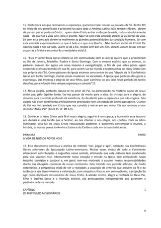 15. Nesta hora em que renovamos a esperança, queremos fazer nossas as palavras de SS. Bento XVI
no início de seu pontificado e proclamá-las para toda a América Latina: Não temam! Abram, abram
de par em par as portas a Cristo!... quem deixa Cristo entrar a não perde nada, nada – absolutamente
nada – do que faz a vida livre, bela e grande. Não! Só com esta amizade abrem-se as portas da vida.
Só com esta amizade abrem-se realmente as grandes potencialidades da condição humana. Só com
esta amizade experimentamos o que é belo e o que nos liberta... Não tenham medo de Cristo! Ele
não tira nada e nos dá tudo. Quem se dá a Ele, recebe cem por um. Sim, abram, abram de par em par
as portas a Cristo e encontrarão a verdadeira vida15.

16. “Esta V Conferência Geral celebra-se em continuidade com as outras quatro que a precederam
no Rio de Janeiro, Medellín, Puebla e Santo Domingo. Com o mesmo espírito que as animou, os
pastores querem dar agora um novo impulso à evangelização, a fim de que estes povos sigam
crescendo e amadurecendo em sua fé, para serem luz do mundo e testemunhas de Jesus Cristo com
sua própria vida”16. Como pastores da Igreja estamos conscientes de que “depois da IV Conferência
Geral, em Santo Domingo, muitas coisas mudaram na sociedade. A Igreja, que participa dos gozos e
esperanças, das tristezas e alegrias de seus filhos, quer caminhar ao seu lado neste período de tantos
desafios, para infundir-lhes sempre esperança e consolo”17.

17. Nossa alegria, portanto, baseia-se no amor do Pai, na participação no mistério pascal de Jesus
cristo que, pelo Espírito Santo, faz-nos passar da morte para a vida, da tristeza para a alegria, do
absurdo para o sentido profundo da existência, do desalento para a esperança que não engana. Esta
alegria não é um sentimento artificialmente provocado nem um estado de ânimo passageiro. O amor
do Pai nos foi revelado em Cristo que nos convida a entrar em seu reino. Ele nos ensinou a orar
dizendo “Abba, Pai” (Rm 8,15; cf. Mt 6,9).

18. Conhecer a Jesus Cristo pela fé é nossa alegria; segui-lo é uma graça, e transmitir este tesouro
aos demais é uma tarefa que o Senhor, ao nos chamar e nos eleger, nos confiou. Com os olhos
iluminados pela luz de Jesus Cristo ressuscitado podemos e queremos contemplar o mundo, a
história, os nossos povos da América Latina e do Caribe e cada um de seus habitantes.

PRIMEIRA                                                                                       PARTE
A VIDA DE NOSSOS POVOS HOJE

19. Este documento continua a prática do método “ver, julgar e agir”, utilizado nas Conferências
Gerais anteriores do Episcopado Latino-americano. Muitas vozes vindas de todo o Continente
ofereceram contribuições e sugestões nesse sentido, afirmando que este método tem colaborado
para que vivamos mais intensamente nossa vocação e missão na Igreja, tem enriquecido nosso
trabalho teológico e pastoral e, em geral, tem-nos motivado a assumir nossas responsabilidades
diante das situações concretas de nosso continente. Este método nos permite articular, de modo
sistemático, a perspectiva cristã de ver a realidade; a assunção de critérios que provêm da fé e da
razão para seu discernimento e valorização, com simpatia crítica; e, em conseqüência, a projeção do
agir como discípulos missionários de Jesus Cristo. A adesão crente, alegre e confiada no Deus Pai,
Filho e Espírito Santo e a inserção eclesial, são pressupostos indispensáveis que garantem a
pertinência deste método.

CAPÍTULO                                                                                            1
OS DISCÍPULOS MISSIONÁRIOS




                                                                                                    9
 