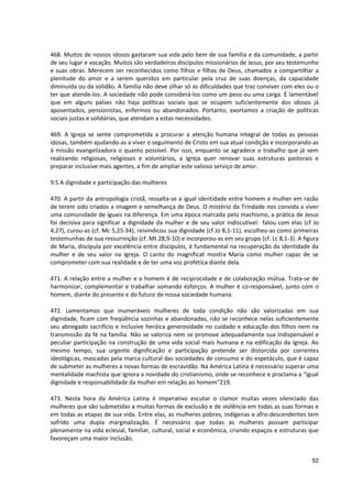 468. Muitos de nossos idosos gastaram sua vida pelo bem de sua família e da comunidade, a partir
de seu lugar e vocação. Muitos são verdadeiros discípulos missionários de Jesus, por seu testemunho
e suas obras. Merecem ser reconhecidos como filhos e filhas de Deus, chamados a compartilhar a
plenitude do amor e a serem queridos em particular pela cruz de suas doenças, da capacidade
diminuída ou da solidão. A família não deve olhar só as dificuldades que traz conviver com eles ou o
ter que atende-los. A sociedade não pode considerá-los como um peso ou uma carga. É lamentável
que em alguns países não haja políticas sociais que se ocupem suficientemente dos idosos já
aposentados, pensionistas, enfermos ou abandonados. Portanto, exortamos a criação de políticas
sociais justas e solidárias, que atendam a estas necessidades.

469. A Igreja se sente comprometida a procurar a atenção humana integral de todas as pessoas
idosas, também ajudando-as a viver o seguimento de Cristo em sua atual condição e incorporando-as
à missão evangelizadora o quanto possível. Por isso, enquanto se agradece o trabalho que já vem
realizando religiosas, religiosos e voluntários, a Igreja quer renovar suas estruturas pastorais e
preparar inclusive mais agentes, a fim de ampliar este valioso serviço de amor.

9.5 A dignidade e participação das mulheres

470. A partir da antropologia cristã, ressalta-se a igual identidade entre homem e mulher em razão
de terem sido criados a imagem e semelhança de Deus. O mistério da Trindade nos convida a viver
uma comunidade de iguais na diferença. Em uma época marcada pelo machismo, a prática de Jesus
foi decisiva para significar a dignidade da mulher e de seu valor indiscutível: falou com elas (cf Jo
4,27), curou-as (cf. Mc 5,25-34), reivindicou sua dignidade (cf Jo 8,1-11), escolheu-as como primeiras
testemunhas de sua ressurreição (cf. Mt 28,9-10) e incorporou-as em seu grupo (cf. Lc 8,1-3). A figura
de Maria, discípula por excelência entre discípulos, é fundamental na recuperação da identidade da
mulher e de seu valor na Igreja. O canto do magnificat mostra Maria como mulher capaz de se
comprometer com sua realidade e de ter uma voz profética diante dela.

471. A relação entre a mulher e o homem é de reciprocidade e de colaboração mútua. Trata-se de
harmonizar, complementar e trabalhar somando esforços. A mulher é co-responsável, junto com o
homem, diante do presente e do futuro de nossa sociedade humana.

472. Lamentamos que inumeráveis mulheres de toda condição não são valorizadas em sua
dignidade, ficam com freqüência sozinhas e abandonadas, não se reconhece nelas suficientemente
seu abnegado sacrifício e inclusive heróica generosidade no cuidado e educação dos filhos nem na
transmissão da fé na família. Não se valoriza nem se promove adequadamente sua indispensável e
peculiar participação na construção de uma vida social mais humana e na edificação da Igreja. Ao
mesmo tempo, sua urgente dignificação e participação pretende ser distorcida por correntes
ideológicas, mascadas pela marca cultural das sociedades de consumo e do espetáculo, que é capaz
de submeter as mulheres a novas formas de escravidão. Na América Latina é necessário superar uma
mentalidade machista que ignora a novidade do cristianismo, onde se reconhece e proclama a “igual
dignidade e responsabilidade da mulher em relação ao homem”219.

473. Nesta hora da América Latina é imperativo escutar o clamor muitas vezes silenciado das
mulheres que são submetidas a muitas formas de exclusão e de violência em todas as suas formas e
em todas as etapas de sua vida. Entre elas, as mulheres pobres, indígenas e afro-descendentes tem
sofrido uma dupla marginalização. É necessário que todas as mulheres possam participar
plenamente na vida eclesial, familiar, cultural, social e econômica, criando espaços e estruturas que
favoreçam uma maior inclusão.


                                                                                                   92
 