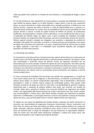 males que podem lhes ocasionar os Tratados de Livre Comércio, a manipulação de drogas e outros
fatores.

73. Um dos fenômenos mais importantes em nossos países é o processo de mobilidade humana no
qual milhões de pessoas migram ou se vêem forçadas a migrar dentro e fora de seus respectivos
países. As causas são diversas e estão relacionadas com a situação econômica, a violência em suas
diversas formas, a pobreza que afeta as pessoas e a falta de oportunidades para a pesquisa e o
desenvolvimento profissional. Em muitos casos as conseqüência são de enorme gravidade em nível
pessoal, familiar e cultural. A perda do capital humano de milhões de pessoas, de profissionais
qualificados, de pesquisadores e amplos setores d agricultura, vai nos empobrecendo cada vez mais.
A exploração do trabalho chega, em alguns casos, a gerar condições de verdadeira escravidão.
Acontece também um vergonhoso tráfico de pessoas, que inclui a prostituição, inclusive de menores.
Merece especial menção a situação dos refugiados, que questiona a capacidade de acolhida da
sociedade e das igrejas. Por outro lado, no entanto, a remessa de divisas dos emigrados a seus países
de origem tem se tornado uma importante e, às vezes, insubstituível fonte de recursos para os países
da região, ajudando o bem-estar e à mobilidade social ascendente daqueles que conseguem
participar com êxito neste processo.

2.1.3 Dimensão sócio-política

74. Constatamos como fato positivo o fortalecimento dos regimes democráticos em muitos países da
América Latina e do Caribe segundo demonstram os últimos processos eleitorais. No entanto, vemos
com preocupação o acelerado avanço de diversas formas de regressão autoritária por via
democrática que em certas ocasiões resultam em regimes de corte neo-populista. Isto indica que não
basta uma democracia puramente formal, fundada em procedimentos eleitorais honestos, mas que é
necessário uma democracia participativa e baseada na promoção e respeito dos direitos humanos.
Uma democracia sem valores como os mencionados torna-se facilmente uma ditadura e termina
traindo o próprio povo.

75. Com a presença da Sociedade Civil assumindo uma atitude mais protagonista e a irrupção de
novos atores sociais como são os indígenas, os afro-americanos, as mulheres, os profissionais, uma
extensa classe média e os setores marginalizados organizados, está se fortalecendo a democracia
participativa e estão se criando maiores espaços de participação política. Estes grupos estão
tomando consciência do poder que têm em suas mãos e da possibilidade de gerarem mudanças
importantes para a conquista de políticas públicas mais justas, que revertam sua situação de
exclusão. Neste plano, percebe-se também uma crescente influência de organismos das nações
unidas e de Organizações Não-Governamentais de caráter internacional que nem sempre ajustam
suas recomendações a critérios éticos. Não faltam também atuações que radicalizam as posições,
fomentam a conflitividade e a polarização extremas e colocam esse potencial a serviço de interesses
alheios aos seus, o que, ao final, pode frustrar e reverter negativamente suas esperanças.

76. Depois de uma época de debilidade dos Estados devido a aplicação de ajustes estruturais na
economia, por recomendação de organismos financeiros internacionais, olha-se, atualmente, com
bons olhos um esforço por parte dos Estados em definir e aplicar políticas públicas nos campos da
saúde, educação, segurança alimentar, previdência social, acesso à terra e à moradia, promoção
eficaz da economia para a criação de empregos e leis que favorecem as organizações solidárias.
Tudo isto mostra que não pode existir democracia verdadeira e estável sem justiça social, sem
divisão real de poderes e sem a vigência do Estado de direito25.



                                                                                                  20
 