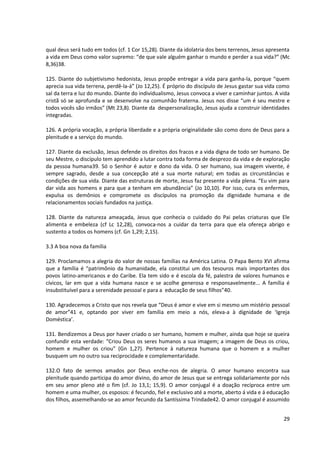 qual deus será tudo em todos (cf. 1 Cor 15,28). Diante da idolatria dos bens terrenos, Jesus apresenta
a vida em Deus como valor supremo: “de que vale alguém ganhar o mundo e perder a sua vida?” (Mc
8,36)38.

125. Diante do subjetivismo hedonista, Jesus propõe entregar a vida para ganha-la, porque “quem
aprecia sua vida terrena, perdê-la-á” (Jo 12,25). É próprio do discípulo de Jesus gastar sua vida como
sal da terra e luz do mundo. Diante do individualismo, Jesus convoca a viver e caminhar juntos. A vida
cristã só se aprofunda e se desenvolve na comunhão fraterna. Jesus nos disse “um é seu mestre e
todos vocês são irmãos” (Mt 23,8). Diante da despersonalização, Jesus ajuda a construir identidades
integradas.

126. A própria vocação, a própria liberdade e a própria originalidade são como dons de Deus para a
plenitude e a serviço do mundo.

127. Diante da exclusão, Jesus defende os direitos dos fracos e a vida digna de todo ser humano. De
seu Mestre, o discípulo tem aprendido a lutar contra toda forma de desprezo da vida e de exploração
da pessoa humana39. Só o Senhor é autor e dono da vida. O ser humano, sua imagem vivente, é
sempre sagrado, desde a sua concepção até a sua morte natural; em todas as circunstâncias e
condições de sua vida. Diante das estruturas de morte, Jesus faz presente a vida plena. “Eu vim para
dar vida aos homens e para que a tenham em abundância” (Jo 10,10). Por isso, cura os enfermos,
expulsa os demônios e compromete os discípulos na promoção da dignidade humana e de
relacionamentos sociais fundados na justiça.

128. Diante da natureza ameaçada, Jesus que conhecia o cuidado do Pai pelas criaturas que Ele
alimenta e embeleza (cf Lc 12,28), convoca-nos a cuidar da terra para que ela ofereça abrigo e
sustento a todos os homens (cf. Gn 1,29; 2,15).

3.3 A boa nova da família

129. Proclamamos a alegria do valor de nossas famílias na América Latina. O Papa Bento XVI afirma
que a família é “patrimônio da humanidade, ela constitui um dos tesouros mais importantes dos
povos latino-americanos e do Caribe. Ela tem sido e é escola da fé, palestra de valores humanos e
cívicos, lar em que a vida humana nasce e se acolhe generosa e responsavelmente... A família é
insubstituível para a serenidade pessoal e para a educação de seus filhos”40.

130. Agradecemos a Cristo que nos revela que “Deus é amor e vive em si mesmo um mistério pessoal
de amor”41 e, optando por viver em família em meio a nós, eleva-a à dignidade de ‘Igreja
Doméstica’.

131. Bendizemos a Deus por haver criado o ser humano, homem e mulher, ainda que hoje se queira
confundir esta verdade: “Criou Deus os seres humanos a sua imagem; a imagem de Deus os criou,
homem e mulher os criou” (Gn 1,27). Pertence à natureza humana que o homem e a mulher
busquem um no outro sua reciprocidade e complementaridade.

132.O fato de sermos amados por Deus enche-nos de alegria. O amor humano encontra sua
plenitude quando participa do amor divino, do amor de Jesus que se entrega solidariamente por nós
em seu amor pleno até o fim (cf. Jo 13,1; 15,9). O amor conjugal é a doação recíproca entre um
homem e uma mulher, os esposos: é fecundo, fiel e exclusivo até a morte, aberto á vida e á educação
dos filhos, assemelhando-se ao amor fecundo da Santíssima Trindade42. O amor conjugal é assumido


                                                                                                   29
 