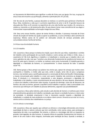 no Sacramento do Matrimônio para significar a união de Cristo com sua Igreja. Por isso, na graça de
Jesus Cristo ele encontra sua purificação, alimento e plenitude (cfe. Ef 5,23-33).

133. No seio de uma família, a pessoa descobre os motivos e o caminho para pertencer á família de
Deus. Dela, recebemos a vida que é a primeira experiência do amor e da fé. O grande tesouro da
educação dos filhos na fé consiste na experiência de uma vida familiar que recebe a fé, conserva-a,
celebra-a, transmite-a e dá testemunha dela. Os pais devem tomar nova consciência de sua alegre e
irrenunciável responsabilidade na formação integral de seus filhos.

134. Deus ama nossas famílias, apesar de tantas feridas e divisões. A presença invocada de Cristo
através da oração em família nos ajuda a superar os problemas, a curar as feridas e abre caminhos de
esperança. Muitos vazios de lar podem ser atenuados através de serviços prestados pela
comunidade eclesial, família de famílias.

3.4 A boa nova da atividade humana

3.4.1 O trabalho

135. Louvamos a Deus porque na beleza da criação, que é obra de suas mãos, resplandece o sentido
do trabalho como participação de sua tarefa criadora e como serviço aos irmãos e irmãs. Jesus, o
carpinteiro (cf. Mc 6,3), dignificou o trabalho e o trabalhador e recorda que o trabalho não é um
mero apêndice da vida, mas que “constitui uma dimensão fundamental da existência do homem na
terra”43, pela qual o homem e a mulher se realizam como seres humanos44. O trabalho garante a
dignidade e a liberdade do homem, e é provavelmente “a chave essencial de toda ‘a questão
social’”45.

136. Damos graças a Deus porque sua palavra nos ensina que, apesar do cansaço que muitas vezes
acompanha o trabalho, o cristão sabe que este, unido à oração, serve não só para o progresso
terreno, mas também para a santificação pessoal e a construção do Reino de Deus46. O desemprego,
a injusta remuneração pelo trabalho e o viver sem querer trabalhar são contrários ao desígnio de
Deus. O discípulo e o missionário, respondendo a este desígnio, promovem a dignidade do
trabalhador e do trabalho, o justo reconhecimento de seus direitos e de seus deveres, desenvolvem
a cultura do trabalho e denunciam toda injustiça. A guarda do domingo, como dia de descanso, da
família e do culto ao Senhor, garante o equilíbrio entre trabalho e repouso. Cabe à comunidade criar
estruturas que ofereçam um trabalho ás pessoas deficientes, segundo suas possibilidades47.

137. Louvamos a Deus pelos talentos, pelo estudo e pela decisão de homens e mulheres para iniciar
empreendimentos geradores de trabalho e produção, que elevam a condição humana e o bem-estar
da sociedade. A atividade empresarial é boa e necessária quando respeita a dignidade do
trabalhador, o cuidado do meio-ambiente e se ordena o bem comum. Perverte-se ao visar só o lucro,
atenta contra os direitos dos trabalhadores e a justiça.

3.4.2 A ciência e a tecnologia

138. Louvamos a Deus por aqueles que cultivam as ciências e a tecnologia oferecendo uma imensa
quantidade de bens e valores culturais que tem contribuído, entre outras coisas, para prolongar a
expectativa de vida e sua qualidade. No entanto, a ciência e a tecnologia não têm as respostas às
grandes interrogações da vida humana. A resposta última às questões fundamentais do homem só
pode vir de uma razão e ética integrais, iluminadas pela revelação de Deus. Quando a verdade, o


                                                                                                 30
 