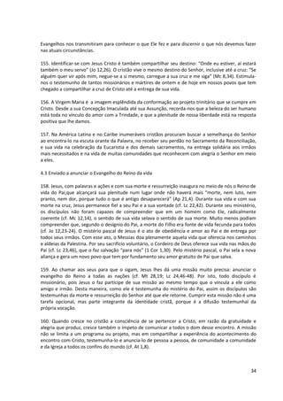 Evangelhos nos transmitiram para conhecer o que Ele fez e para discernir o que nós devemos fazer
nas atuais circunstâncias.

155. Identificar-se com Jesus Cristo é também compartilhar seu destino: “Onde eu estiver, aí estará
também o meu servo” (Jo 12,26). O cristão vive o mesmo destino do Senhor, inclusive até a cruz: “Se
alguém quer vir após mim, negue-se a si mesmo, carregue a sua cruz e me siga” (Mc 8,34). Estimula-
nos o testemunho de tantos missionários e mártires de ontem e de hoje em nossos povos que tem
chegado a compartilhar a cruz de Cristo até a entrega de sua vida.

156. A Virgem Maria é a imagem esplêndida da conformação ao projeto trinitário que se cumpre em
Cristo. Desde a sua Concepção Imaculada até sua Assunção, recorda-nos que a beleza do ser humano
está toda no vínculo do amor com a Trindade, e que a plenitude de nossa liberdade está na resposta
positiva que lhe damos.

157. Na América Latina e no Caribe inumeráveis cristãos procuram buscar a semelhança do Senhor
ao encontra-lo na escuta orante da Palavra, no receber seu perdão no Sacramento da Reconciliação,
e sua vida na celebração da Eucaristia e dos demais sacramentos, na entrega solidária aos irmãos
mais necessitados e na vida de muitas comunidades que reconhecem com alegria o Senhor em meio
a eles.

4.3 Enviado a anunciar o Evangelho do Reino da vida

158. Jesus, com palavras e ações e com sua morte e ressurreição inaugura no meio de nós o Reino de
vida do Pai,que alcançará sua plenitude num lugar onde não haverá mais “morte, nem luto, nem
pranto, nem dor, porque tudo o que é antigo desaparecerá” (Ap 21,4). Durante sua vida e com sua
morte na cruz, Jesus permanece fiel a seu Pai e a sua vontade (cf. Lc 22,42). Durante seu ministério,
os discípulos não foram capazes de compreender que em um homem como Ele, radicalmente
coerente (cf. Mc 12,14), o sentido de sua vida selava o sentido de sua morte. Muito menos podiam
compreender que, segundo o desígnio do Pai, a morte do Filho era fonte de vida fecunda para todos
(cf. Jo 12,23-24). O mistério pascal de Jesus é o ato de obediência e amor ao Pai e de entrega por
todos seus irmãos. Com esse ato, o Messias doa plenamente aquela vida que oferecia nos caminhos
e aldeias da Palestina. Por seu sacrifício voluntário, o Cordeiro de Deus oferece sua vida nas mãos do
Pai (cf. Lc 23,46), que o faz salvação “para nós” (1 Cor 1,30). Pelo mistério pascal, o Pai sela a nova
aliança e gera um novo povo que tem por fundamento seu amor gratuito de Pai que salva.

159. Ao chamar aos seus para que o sigam, Jesus lhes dá uma missão muito precisa: anunciar o
evangelho do Reino a todas as nações (cf. Mt 28,19; Lc 24,46-48). Por isto, todo discípulo é
missionário, pois Jesus o faz partícipe de sua missão ao mesmo tempo que o vincula a ele como
amigo e irmão. Desta maneira, como ele é testemunha do mistério do Pai, assim os discípulos são
testemunhas da morte e ressurreição do Senhor até que ele retorne. Cumprir esta missão não é uma
tarefa opcional, mas parte integrante da identidade cristã, porque é a difusão testemunhal da
própria vocação.

160. Quando cresce no cristão a consciência de se pertencer a Cristo, em razão da gratuidade e
alegria que produz, cresce também o ímpeto de comunicar a todos o dom desse encontro. A missão
não se limita a um programa ou projeto, mas em compartilhar a experiência do acontecimento do
encontro com Cristo, testemunha-lo e anuncia-lo de pessoa a pessoa, de comunidade a comunidade
e da Igreja a todos os confins do mundo (cf. At 1,8).



                                                                                                    34
 