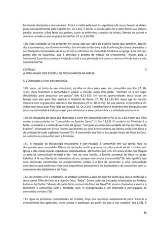 formando discípulos e missionários. Esta é a razão pela qual os seguidores de Jesus devem se deixar
guiar constantemente pelo Espírito (cf. Gl 5,25), e tornar a paixão pelo Pai e pelo Reino sua própria
paixão: anunciar a Boa Nova aos pobres, curar os enfermos, consolar os tristes, libertar os cativos e
anunciar a todos o ano da graça do Senhor (cf. Lc 4,18-19).

168. Esta realidade se faz presente em nossa vida por obra do Espírito Santo que também, através
dos sacramentos, nos ilumina e vivifica. Em virtude do Batismo e da Confirmação somos chamados a
ser discípulos missionários de Jesus Cristo e entramos na comunhão trinitária na Igreja. Esta tem seu
ponto alto na Eucaristia, que é princípio e projeto de missão do cristianismo. “Assim, pois, a
Santíssima Eucaristia conduz a iniciação cristã a sua plenitude e é como o centro e fim de toda a vida
sacramental”54.

CAPÍTULO                                                                                            5
A COMUNHÃO DOS DISCÍPULOS MISSIONÁRIOS NA IGREJA

5.1 Chamados a viver em comunhão

169. Jesus, no início de seu ministério, escolhe os doze para viver em comunhão com Ele (cf. Mc
3,14). Para favorecer a comunhão e avaliar a missão, Jesus lhes pede: “Venham só a um lugar
desabitado, para descansar um pouco” (Mc 6,31-320. Em outras oportunidades Jesus passa um
tempo com eles para lhes explicar o mistério do Reino (cf. Mc 4,11.33-34). Jesus age da mesma
maneira com o grupo dos setenta e dos discípulos (cf. Lc 10,17-20). Ao que parece, o encontro a sós
indica que Jesus quer lhes falar ao coração (cf. Os 2,14). Também hoje o encontro dos discípulos com
Jesus na intimidade é indispensável para alimentar a vida comunitária e a atividade missionária.

170. Os discípulos de Jesus são chamados a viver em comunhão com o Pai (1 Jo 1,30 e com seu Filho
morto e ressuscitado, na “comunhão no Espírito Santo” (1 Cor 13,13). O mistério da Trindade é a
fonte, o modelo e a meta do mistério da Igreja: “um povo reunido pela unidade do Pai do Filho e do
Espírito”, chamado em Cristo “como sacramento ou sinal e instrumento da íntima união com Deus e
da unidade de todo o gênero humano”55. A comunhão dos fiéis e das Igrejas locais do Povo de Deus
se sustenta na comunhão com a Trindade.

171. A vocação ao discipulado missionário é con-vocação à comunhão em sua Igreja. Não há
discipulado sem comunhão. Diante da tentação, muito presente na cultura atual de ser cristãos sem
Igreja e das novas buscas espirituais individualistas, afirmamos que a fé em Jesus Cristo nos chegou
através da comunidade eclesial e ela “nos dá uma família, a família universal de Deus na Igreja
Católica. A fé nos liberta do isolamento do eu, porque nos conduz à comunhão”56. Isto significa que
uma dimensão constitutiva do acontecimento cristão é o fato de pertencer a uma comunidade
concreta na qual podemos viver uma experiência permanente de discipulado e de comunhão com os
sucessores dos Apóstolos e do Papa.

172. Ao receber a fé e o batismo, os cristãos acolhem a ação do Espírito Santo que leva a confessar a
Jesus como Filho de Deus e a chamar Deus “Abba”. Como todos os batizados e batizadas da América
Latina e do Caribe “através do sacerdócio comum do Povo de Deus”57, somos chamados a viver e a
transmitir a comunhão com a Trindade, pois “a evangelização é um chamado à participação da
comunhão trinitária”58.

173. Igual às primeiras comunidades de cristãos, hoje nos reunimos assiduamente para “escutar o
ensinamento dos apóstolos, viver unidos e participar do partir do pão e nas orações” (At 2,42). A


                                                                                                   36
 