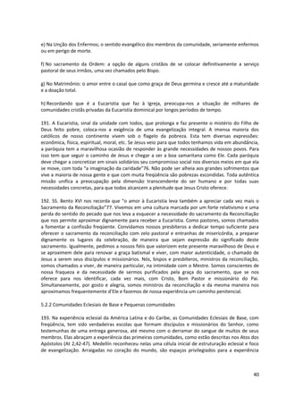 e) Na Unção dos Enfermos; o sentido evangélico dos membros da comunidade, seriamente enfermos
ou em perigo de morte.

f) No sacramento da Ordem: a opção de alguns cristãos de se colocar definitivamente a serviço
pastoral de seus irmãos, uma vez chamados pelo Bispo.

g) No Matrimônio: o amor entre o casal que como graça de Deus germina e cresce até a maturidade
e a doação total.

h) Recordando que é a Eucaristia que faz à Igreja, preocupa-nos a situação de milhares de
comunidades cristãs privadas da Eucaristia dominical por longos períodos de tempo.

191. A Eucaristia, sinal da unidade com todos, que prolonga e faz presente o mistério do Filho de
Deus feito pobre, coloca-nos a exigência de uma evangelização integral. A imensa maioria dos
católicos de nosso continente vivem sob o flagelo da pobreza. Esta tem diversas expressões:
econômica, física, espiritual, moral, etc. Se Jesus veio para que todos tenhamos vida em abundância,
a paróquia tem a maravilhosa ocasião de responder às grande necessidades de nossos povos. Para
isso tem que seguir o caminho de Jesus e chegar a ser a boa samaritana como Ele. Cada paróquia
deve chegar a concretizar em sinais solidários seu compromisso social nos diversos meios em que ela
se move, com toda “a imaginação da caridade”76. Não pode ser alheia aos grandes sofrimentos que
vive a maioria de nossa gente e que com muita freqüência são pobrezas escondidas. Toda autêntica
missão unifica a preocupação pela dimensão transcendente do ser humano e por todas suas
necessidades concretas, para que todos alcancem a plenitude que Jesus Cristo oferece.

192. SS. Bento XVI nos recorda que “o amor à Eucaristia leva também a apreciar cada vez mais o
Sacramento da Reconciliação”77. Vivemos em uma cultura marcada por um forte relativismo e uma
perda do sentido do pecado que nos leva a esquecer a necessidade do sacramento da Reconciliação
que nos permite aproximar dignamente para receber a Eucaristia. Como pastores, somos chamados
a fomentar a confissão freqüente. Convidamos nossos presbíteros a dedicar tempo suficiente para
oferecer o sacramento da reconciliação com zelo pastoral e entranhas de misericórdia, a preparar
dignamente os lugares da celebração, de maneira que sejam expressão do significado deste
sacramento. Igualmente, pedimos a nossos fiéis que valorizem este presente maravilhoso de Deus e
se aproximem dele para renovar a graça batismal e viver, com maior autenticidade, o chamado de
Jesus a serem seus discípulos e missionários. Nós, bispos e presbíteros, ministros da reconciliação,
somos chamados a viver, de maneira particular, na intimidade com o Mestre. Somos conscientes de
nossa fraqueza e da necessidade de sermos purificados pela graça do sacramento, que se nos
oferece para nos identificar, cada vez mais, com Cristo, Bom Pastor e missionário do Pai.
Simultaneamente, por gosto e alegria, somos ministros da reconciliação e da mesma maneira nos
aproximamos frequentemente d’Ele e fazemos de nossa experiência um caminho penitencial.

5.2.2 Comunidades Eclesiais de Base e Pequenas comunidades

193. Na experiência eclesial da América Latina e do Caribe, as Comunidades Eclesiais de Base, com
freqüência, tem sido verdadeiras escolas que formam discípulos e missionários do Senhor, como
testemunhas de uma entrega generosa, até mesmo com o derramar do sangue de muitos de seus
membros. Elas abraçam a experiência das primeiras comunidades, como estão descritas nos Atos dos
Apóstolos (At 2,42-47). Medellín reconheceu nelas uma célula inicial de estruturação eclesial e foco
de evangelização. Arraigadas no coração do mundo, são espaços privilegiados para a experiência



                                                                                                 40
 