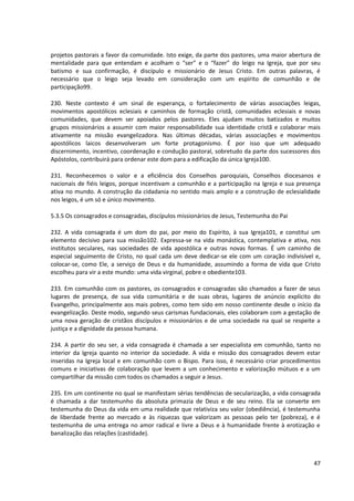 projetos pastorais a favor da comunidade. Isto exige, da parte dos pastores, uma maior abertura de
mentalidade para que entendam e acolham o “ser” e o “fazer” do leigo na Igreja, que por seu
batismo e sua confirmação, é discípulo e missionário de Jesus Cristo. Em outras palavras, é
necessário que o leigo seja levado em consideração com um espírito de comunhão e de
participação99.

230. Neste contexto é um sinal de esperança, o fortalecimento de várias associações leigas,
movimentos apostólicos eclesiais e caminhos de formação cristã, comunidades eclesiais e novas
comunidades, que devem ser apoiados pelos pastores. Eles ajudam muitos batizados e muitos
grupos missionários a assumir com maior responsabilidade sua identidade cristã e colaborar mais
ativamente na missão evangelizadora. Nas últimas décadas, várias associações e movimentos
apostólicos laicos desenvolveram um forte protagonismo. É por isso que um adequado
discernimento, incentivo, coordenação e condução pastoral, sobretudo da parte dos sucessores dos
Apóstolos, contribuirá para ordenar este dom para a edificação da única Igreja100.

231. Reconhecemos o valor e a eficiência dos Conselhos paroquiais, Conselhos diocesanos e
nacionais de fiéis leigos, porque incentivam a comunhão e a participação na Igreja e sua presença
ativa no mundo. A construção da cidadania no sentido mais amplo e a construção de eclesialidade
nos leigos, é um só e único movimento.

5.3.5 Os consagrados e consagradas, discípulos missionários de Jesus, Testemunha do Pai

232. A vida consagrada é um dom do pai, por meio do Espírito, à sua Igreja101, e constitui um
elemento decisivo para sua missão102. Expressa-se na vida monástica, contemplativa e ativa, nos
institutos seculares, nas sociedades de vida apostólica e outras novas formas. É um caminho de
especial seguimento de Cristo, no qual cada um deve dedicar-se ele com um coração indivisível e,
colocar-se, como Ele, a serviço de Deus e da humanidade, assumindo a forma de vida que Cristo
escolheu para vir a este mundo: uma vida virginal, pobre e obediente103.

233. Em comunhão com os pastores, os consagrados e consagradas são chamados a fazer de seus
lugares de presença, de sua vida comunitária e de suas obras, lugares de anúncio explícito do
Evangelho, principalmente aos mais pobres, como tem sido em nosso continente desde o início da
evangelização. Deste modo, segundo seus carismas fundacionais, eles colaboram com a gestação de
uma nova geração de cristãos discípulos e missionários e de uma sociedade na qual se respeite a
justiça e a dignidade da pessoa humana.

234. A partir do seu ser, a vida consagrada é chamada a ser especialista em comunhão, tanto no
interior da Igreja quanto no interior da sociedade. A vida e missão dos consagrados devem estar
inseridas na Igreja local e em comunhão com o Bispo. Para isso, é necessário criar procedimentos
comuns e iniciativas de colaboração que levem a um conhecimento e valorização mútuos e a um
compartilhar da missão com todos os chamados a seguir a Jesus.

235. Em um continente no qual se manifestam sérias tendências de secularização, a vida consagrada
é chamada a dar testemunho da absoluta primazia de Deus e de seu reino. Ela se converte em
testemunha do Deus da vida em uma realidade que relativiza seu valor (obediência), é testemunha
de liberdade frente ao mercado e às riquezas que valorizam as pessoas pelo ter (pobreza), e é
testemunha de uma entrega no amor radical e livre a Deus e à humanidade frente à erotização e
banalização das relações (castidade).



                                                                                               47
 