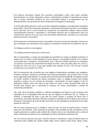 b) A vivência comunitária. Nossos fiéis procuram comunidades cristãs, onde sejam acolhidos
fraternalmente e se sintam valorizados, visíveis e eclesialmente incluídos. É necessário que nossos
fiéis se sintam realmente membros de uma comunidade eclesial e co-responsáveis por seu
desenvolvimento. Isso permitirá um maior compromisso e entrega em e pela Igreja.

c) A formação bíblico-doutrinal. Junto a uma forte experiência religiosa e uma destacada convivência
comunitária, nossos fiéis necessitam aprofundar o conhecimento da Palavra de Deus e os conteúdos
da fé, visto que esta é a única maneira de amadurecer sua experiência religiosa. Neste caminho
acentuadamente vivencial e comunitário, a formulação doutrinal não se experimenta como um
conhecimento teórico e frio, mas como uma ferramenta fundamental e necessária no crescimento
espiritual, pessoal e comunitário.

d) O compromisso missionário de toda a comunidade. Ela sai ao encontro dos afastados, interessa-se
por sua situação, por reencantá-los com a Igreja e a convidá-los a novamente se envolverem com ela.

5.5 Diálogo ecumênico e interreligioso

5.5.1 Diálogo ecumênico para que o mundo creia

243. A compreensão e a prática da eclesiologia de comunhão nos conduz ao diálogo ecumênico. A
relação com os irmãos e irmãs batizados de outras Igrejas e comunidades eclesiais é um caminho
irrenunciável para o discípulo e missionário107, pois a falta de unidade representa um escândalo,
um pecado e um atraso do cumprimento do desejo de Cristo: “para que todos sejam um, como tu,
Pai,estás em mim e eu em ti. E para que também eles estejam em nós, a fim de que o mundo
acredite que tu me enviaste” (Jo 17,21).

244. O ecumenismo não se justifica por uma exigência simplesmente sociológica mas evangélica,
trinitária e batismal: “expressa a comunhão real, ainda que imperfeita” que já existe entre “os que
foram regenerados pelo batismo” e o testemunho concreto de fraternidade108. O magistério insiste
no caráter trinitário e batismal do esforço ecumênico, onde o o diálogo emerge como atitude
espiritual e prática, em um caminho de conversão e reconciliação. Só assim chegará “o dia em
poderemos celebrar, junto com todos os que crêem em Cristo, a divina Eucaristia”109. Uma via
fecunda para avançar para a comunhão é recuperar em nossas comunidades o sentido do
compromisso do Batismo.

245. Hoje, faz-se necessário reabilitar a autêntica apologética que faziam os pais da Igreja como
explicação da fé. A apologética não tem por que ser negativa ou defensiva “per se”. Implica, na
verdade, a capacidade de dizer o que está em nossas mentes e corações de forma clara e
convincente, como disse São Paulo “fazendo a verdade na caridade” (Ef 4,15). Mais do que nunca os
discípulos e missionários de Cristo de hoje necessitam de uma apologética renovada para que todos
possam ter vida n’Ele.

246. Às vezes esquecemos que a unidade é, antes de tudo, um dom do Espírito Santo, e oramos
pouco por esta intenção. “Esta conversão do coração e esta santidade de vida, juntamente com as
orações particulares e públicas pela unidade dos cristãos, hão de ser considerado como a alma de
todo o movimento ecumênico e com razão pode se chamar ecumenismo espiritual”110.

247. Faz mais de quarenta anos que o Concílio vaticano II reconheceu a ação do Espírito Santo no
movimento pela unidade dos cristãos. Desde então, temos colhido muitos frutos. Neste campo,


                                                                                                 49
 