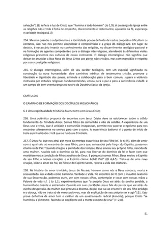 salvação”118, reflete a luz de Cristo que “ilumina a todo homem” (Jo 1,9). A presença da Igreja entre
as religiões não cristãs é feita de empenho, discernimento e testemunho, apoiados na fé, esperança
e caridade teologais119.

254. Mesmo quando o subjetivismo e a identidade pouco definida de certas propostas dificultam os
contatos, isso não nos permite abandonar o compromisso e a graça do diálogo120. Em lugar de
desistir, é necessário investir no conhecimento das religiões, no discernimento teológico-pastoral e
na formação de agentes competentes para o diálogo interreligioso, atendendo às diferentes visões
religiosas presentes nas culturas de nosso continente. O diálogo interreligioso não significa que
deixar de anunciar a Boa Nova de Jesus Cristo aos povos não cristãos, mas com mansidão e respeito
por suas convicções religiosas.

255. O diálogo interreligioso, além de seu caráter teológico, tem um especial significado na
construção da nova humanidade: abre caminhos inéditos de testemunho cristão, promove a
liberdade e dignidade dos povos, estimula a colaboração para o bem comum, supera a violência
motivada por atitudes religiosas fundamentalistas, educa para a paz e para a convivência cidadã: é
um campo de bem-aventuranças no rastro da Doutrina Social da Igreja.


CAPÍTULO 6

O CAMINHO DE FORMAÇÃO DOS DISCÍPULOS MISSIONÁRIOS

6.1 Uma espiritualidade trinitária do encontro com Jesus Cristo

256. Uma autêntica proposta de encontro com Jesus Cristo deve se estabelecer sobre o sólido
fundamento da Trindade-Amor. Somos filhos da comunhão e não da solidão. A experiência de um
Deus uno e trino, que é unidade e comunhão inseparável, permite-nos superar o egoísmo para nos
encontrar plenamente no serviço para com o outro. A experiência batismal é o ponto de início de
toda espiritualidade cristã que se funda na Trindade.

257. É Deus Pai que nos atrai por meio da entrega eucarística de seu Filho (cf. Jo 6,44), dom de amor
com o qual saiu ao encontro de seus filhos, para que, renovados pela força do Espírito, possamos
chamá-lo de Pai: “Quando chegou a plenitude dos tempos, Deus enviou seu próprio Filho, nascido de
uma mulher, nascido sob o domínio da lei, para nos libertar do domínio da lei e fazer com que
recebêssemos a condição de filhos adotivos de Deus. E porque já somos filhos, Deus enviou o Espírito
de seu Filho a nossos corações e o Espírito clama: Abbá! Pai!” (Gl 4,4-5). Trata-se de uma nova
criação, onde o amor do Pai, do Filho e do Espírito Santo, renova a vida das criaturas.

258. Na história do amor trinitário, Jesus de Nazaré, homem como nós e Deus conosco, morto e
ressuscitado, nos é dado como Caminho, Verdade e Vida. No encontro de fé com o inaudito realismo
de sua Encarnação, podemos ouvir, ver com nossos olhos, contemplar e tocar com nossas mãos a
Palavra de vida (cf. 1 Jo 1,1), experimentamos que “o próprio Deus vai atrás da ovelha perdida, a
humanidade doente e extraviada. Quando em suas parábolas Jesus fala do pastor que vai atrás da
ovelha desgarrada, da mulher que procura a dracma, do pai que sai ao encontro de seu filho pródigo
e o abraça, não se trata só de meras palavras, mas da explicação de seu próprio ser e agir”121. Esta
prova definitiva de amor tem o caráter de um esvaziamento radical (kenosis), porque Cristo “se
humilhou a si mesmo fazendo-se obediente até a morte e morte de cruz” (Fl 2,8).



                                                                                                  51
 