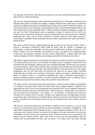 Pai. Alcançou, dessa forma, o fato de estar ao pé da cruz em uma comunhão profunda, para entrar
plenamente no mistério da Aliança.

284. Com ela, providencialmente unida à plenitude dos tempos (cf. Gl 4,4) chega o cumprimento da
esperança dos pobres e do desejo de salvação. A Virgem de Nazaré teve papel único na história da
salvação, concebendo, educando e acompanhando seu filho até seu sacrifício definitivo. Desde a cruz
Jesus Cristo confiou a seus discípulos, representados por João, o dom da maternidade de Maria, que
nasce diretamente da hora pascal de Cristo: “E desse momento em diante, o discípulo a recebeu em
sua casa” (Jo 19,27). Perseverando junto aos apóstolos à espera do Espírito (cf. At 1,13-14), ela
cooperou com o nascimento da Igreja missionária, imprimindo-lhe um selo mariano que a identifica
profundamente. Como mãe de tantos, fortalece os vínculos fraternos entre todos, estimula a
reconciliação e o perdão e ajuda os discípulos de Jesus Cristo a experimentarem como uma família, a
família de Deus.

285. Como na família humana, a Igreja-família é gerada ao redor de uma mãe, que confere “alma” e
ternura à convivência familiar142. Maria, Mãe da Igreja, além de modelo e paradigma da
humanidade, é artífice de comunhão. Um dos eventos fundamentais da Igreja é quando o “sim”
brotou de Maria. Ela atrai multidões à comunhão com Jesus e sua Igreja, como experimentamos
muitas vezes nos santuários marianos. Por isso, como a Virgem Maria, a Igreja é mãe. Esta visão
mariana da Igreja é o melhor remédio para uma Igreja meramente funcional ou burocrática.

286. Maria é a grande missionária, continuadora da missão de seu Filho e formadora de missionários.
Ela, da mesma forma como deu à luz ao Salvador do mundo, trouxe o Evangelho a nossa América. No
acontecimento em Guadalupe, presidiu junto com o humilde João Diego o Pentecostes que nos abriu
aos dons do Espírito. A partir desse momento são incontáveis as comunidades que encontraram nela
a inspiração mais próxima para aprender como serem discípulos e missionários de Jesus. Com alegria
constatamos que ela tem feito parte do caminhar de cada um de nossos povos, entrando
profundamente no tecido de sua história e acolhendo as ações mais nobres e significativas de sua
gente. Os diversos nomes e os santuários espalhados por todo o Continente testemunham a
presença de Maria próxima às pessoas e, ao mesmo tempo, manifestam a fé e a confiança que os
devotos sentem por ela. Ela pertence a eles e eles a sentem como mãe e irmã.

287. Hoje, quando em nosso Continente latino-americano e caribenho se quer enfatizar o discipulado
e a missão, é ela quem brilha diante de nossos olhos como imagem acabada e fidelíssima do
seguimento de Cristo. Esta é a hora da seguidora mais radical de Cristo, de seu magistério discipular e
missionário conforme nos envia o Papa Bento XVI: “ Maria Santíssima, a Virgem pura e sem mancha é
para nós escola de fé destinada a nos conduzir e a nos fortalecer no caminho que conduz ao
encontro com o Criador do céu e da terra. O Papa veio a Aparecida com viva alegria para nos dizer
em primeiro lugar: “Permaneçam na escola de Maria. Inspirem-se em seus ensinamentos. Procurem
acolher e guardar dentro do coração as luzes que ela, por mandato divino, envia a vocês a partir do
alto”143.

288. Ela, que “conservava todas estas recordações e meditava em seu coração” (Lc 2,19; cf. 2,51),
ensina-nos o primado da escuta da Palavra na vida do discípulo e missionário. O Magnificat “está
inteiramente tecido pelos fios da Sagrada Escritura, os fios tomados da palavra de Deus. Assim se
revela que nela a Palavra de Deus se encontra de verdade em sua casa, de onde sai e entra com
naturalidade. Ela fala e pensa com a Palavra de Deus; a Palavra de Deus se faz a sua palavra e sua
palavra nasce da Palavra de Deus. Além disso, assim se revela que seus pensamentos estão em
sintonia com os pensamentos de Deus, que seu querer é um querer junto com Deus. Estando


                                                                                                    57
 