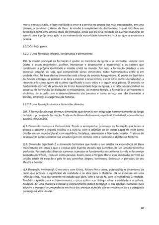 morto e ressuscitado, a fazer realidade o amor e o serviço na pessoa dos mais necessitados, em uma
palavra, a construir o Reino de Deus. A missão é inseparável do discipulado, o qual não deve ser
entendido como uma última etapa da formação, ainda que ela seja realizada de diversas maneiras de
acordo com a própria vocação e ao momento da maturidade humana e cristã em que se encontre a
pessoa.

6.2.2 Critérios gerais

6.2.2.1 Uma formação integral, kerygmática e permanente

296. A missão principal da formação é ajudar os membros da Igreja a se encontrar sempre com
Cristo, e assim reconhecer, acolher, interiorizar e desenvolver a experiência e os valores que
constituem a própria identidade e missão cristã no mundo. Por isso, a formação obedece a um
processo integral, ou seja, que compreende várias dimensões, todas harmonizadas entre si em
unidade vital. Na base destas dimensões está a força do anúncio kerygmático. O poder do Espírito e
da Palavra contagia as pessoas e as leva a escutar a Jesus Cristo, a crer n’Ele como seu Salvador, a
reconhece-lo como quem dá o pleno significado a suas vidas e a seguir seus passos. O anúncio se
fundamenta no fato da presença de Cristo Ressuscitado hoje na Igreja, e é fator imprescindível no
processo de formação de discípulos e missionários. Ao mesmo tempo, a formação é permanente e
dinâmica, de acordo com o desenvolvimento das pessoas e como serviço que são chamadas a
prestar, em meios às exigências da história.

6.2.2.2 Uma formação atenta a dimensões diversas

297. A formação abrange diversas dimensões que deverão ser integradas harmonicamente ao longo
de todo o processo de formação. Trata-se da dimensão humana, espiritual, intelectual, comunitária e
pastoral-misisonária.

a) A Dimensão Humana e Comunitária. Tende a acompanhar processos de formação que levam a
pessoa a assumir a própria história e a curá-la, com o objetivo de se tornar capaz de viver como
cristão em um mundo plural, com equilíbrio, fortaleza, serenidade e liberdade interior. Trata-se de
desenvolver personalidades que amadureçam em contato com a realidade e abertas ao Mistério.

b) A Dimensão Espiritual: É a dimensão formativa que funda o ser cristão na experiência de Deus
manifestado em Jesus e que o conduz pelo Espírito através dos caminhos de um amadurecimento
profundo. Por meio dos diversos carismas a pessoa se fundamenta no caminho da vida e do serviço
proposto por Cristo, com um estilo pessoal. Assim como a Virgem Maria, essa dimensão permite ao
cristão aderir de coração e pela fé aos caminhos alegres, luminosos, dolorosos e gloriosos de seu
Mestre e Senhor.

c) A Dimensão Intelectual: O encontro com Cristo, Palavra feita carne, potencializa o dinamismo da
razão que procura o significado da realidade e se abre para o Mistério. Ela se expressa em uma
reflexão séria, feita diariamente no estudo que abre, com a luz da fé, abre a inteligência à verdade.
Também capacita para o discernimento, o juízo crítico e o diálogo sobre a realidade e a cultura.
Assegura de uma maneira especial o conhecimento bíblico-teológico e das ciências humanas para
adquirir a necessária competência em vista dos serviços eclesiais que se requeira e para a adequada
presença na vida secular.




                                                                                                  60
 