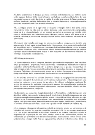 307. Como características do discípulo que indica a iniciação cristã destacamos; que ele tenha como
centro a pessoa de Jesus Cristo, nosso Salvador e plenitude de nossa humanidade, fonte de toda
maturidade humana e cristã. Que tenha o espírito de oração, seja amante da Palavra, pratique a
confissão freqüente e participe da Eucaristia. Que se insira cordialmente na comunidade eclesial e
social, seja solidário no amor e um fervoroso missionário.

308. A paróquia precisa ser o lugar onde se assegure a iniciação cristã e terá como tarefas
irrenunciáveis: iniciar na vida cristã os adultos batizados e não suficientemente evangelizados;
educar na fé as crianças batizadas em um processo que os leve a completar sua iniciação cristã;
iniciar os não batizados que, havendo escutado o kerygma, querem abraçar a fé. Nesta tarefa, o
estudo e a assimilação do Ritual de Iniciação Cristã de Adultos é uma referência necessária e um
apoio seguro.

309. Assumir esta iniciação cristã exige não só uma renovação da catequese, mas também uma
reestruturação de toda a vida pastoral da paróquia. Propomos que este processo de iniciação cristã
seja assumido em todo o Continente como a maneira ordinária e indispensável de introdução na vida
cristã e como a catequese básica e fundamental. Depois, virá a catequese permanente que continua
o processo de amadurecimento da fé, na qual se deve incorporar um discernimento vocacional e a
iluminação para projetos pessoais de vida.

6.3.3 Catequese permanente

310. Quanto a situação atual da catequese, é evidente que tem havido um progresso. Tem crescido o
tempo que se dedica à preparação para os sacramentos. Tem-se tomado maior consciência de sua
necessidade tanto nas famílias como entre os pastores. Compreende-se que ela é imprescindível em
toda formação cristã. Tem-se constituído ordinariamente comissões diocesanas e paroquiais de
catequese. É admirável o grande número de pessoas que se sentem chamadas a se fazer catequistas,
com grande entrega. A elas, esta Assembléia manifesta um sincero reconhecimento.

311. No entanto, apesar da boa vontade, a formação teológica e pedagógica dos catequistas não
costuma ser a desejável. Os materiais são com freqüência muito variados e não se integram em uma
pastoral de conjunto; e nem sempre são portadores de métodos pedagógicos atualizados. Os
serviços de catequese das paróquias frequentemente carecem de uma colaboração próxima das
famílias. Os párocos e demais responsáveis não assumem com maior empenho a função que lhes
corresponde como primeiros catequistas.

312. Os desafios que apresenta a situação da sociedade na América latina e no Caribe requerem uma
identidade católica mais pessoal e fundamentada. O fortalecimento desta identidade passa por uma
catequese adequada que promova uma adesão pessoal e comunitária a Cristo, sobretudo aos mais
fracos na fé151. É uma tarefa que incumbida a toda a comunidade de discípulos, mas de maneira
especial a nós que, como bispos, temos sido chamados a servir à Igreja, pastoreando-a, conduzindo-a
ao encontro com Jesus e ensinando-a a viver tudo o que Ele nos tem mandado (cf. Mt 28,19-20).

313. A catequese não deve ser só ocasional, reduzida a momentos prévios aos sacramentos ou à
iniciação cristã, mas sim “um itinerário catequético permanente”152. Por isto, compete a cada Igreja
local, com a ajuda das Conferências Episcopais, estabelecer um processo catequético orgânico e
progressivo que se propague por toda a vida, desde a infância até a terceira idade, levando em
consideração que o Diretório Geral de catequese considera a catequese de adultos como a forma
fundamental da educação na fé. Para que o povo conheça a fundo e verdadeiramente a Cristo e o


                                                                                                 63
 
