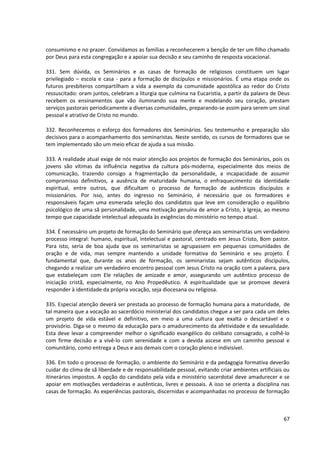 consumismo e no prazer. Convidamos as famílias a reconhecerem a benção de ter um filho chamado
por Deus para esta congregação e a apoiar sua decisão e seu caminho de resposta vocacional.

331. Sem dúvida, os Seminários e as casas de formação de religiosos constituem um lugar
privilegiado – escola e casa - para a formação de discípulos e missionários. É uma etapa onde os
futuros presbíteros compartilham a vida a exemplo da comunidade apostólica ao redor do Cristo
ressuscitado: oram juntos, celebram a liturgia que culmina na Eucaristia, a partir da palavra de Deus
recebem os ensinamentos que vão iluminando sua mente e modelando seu coração, prestam
serviços pastorais periodicamente a diversas comunidades, preparando-se assim para serem um sinal
pessoal e atrativo de Cristo no mundo.

332. Reconhecemos o esforço dos formadores dos Seminários. Seu testemunho e preparação são
decisivos para o acompanhamento dos seminaristas. Neste sentido, os cursos de formadores que se
tem implementado são um meio eficaz de ajuda a sua missão.

333. A realidade atual exige de nós maior atenção aos projetos de formação dos Seminários, pois os
jovens são vítimas da influência negativa da cultura pós-moderna, especialmente dos meios de
comunicação, trazendo consigo a fragmentação da personalidade, a incapacidade de assumir
compromisso definitivos, a ausência de maturidade humana, o enfraquecimento da identidade
espiritual, entre outros, que dificultam o processo de formação de autênticos discípulos e
missionários. Por isso, antes do ingresso no Seminário, é necessário que os formadores e
responsáveis façam uma esmerada seleção dos candidatos que leve em consideração o equilíbrio
psicológico de uma sã personalidade, uma motivação genuína de amor a Cristo, à Igreja, ao mesmo
tempo que capacidade intelectual adequada às exigências do ministério no tempo atual.

334. É necessário um projeto de formação do Seminário que ofereça aos seminaristas um verdadeiro
processo integral: humano, espiritual, intelectual e pastoral, centrado em Jesus Cristo, Bom pastor.
Para isto, seria de boa ajuda que os seminaristas se agrupassem em pequenas comunidades de
oração e de vida, mas sempre mantendo a unidade formativa do Seminário e seu projeto. É
fundamental que, durante os anos de formação, os seminaristas sejam autênticos discípulos,
chegando a realizar um verdadeiro encontro pessoal com Jesus Cristo na oração com a palavra, para
que estabeleçam com Ele relações de amizade e amor, assegurando um autêntico processo de
iniciação cristã, especialmente, no Ano Propedêutico. A espiritualidade que se promove deverá
responder à identidade da própria vocação, seja diocesana ou religiosa.

335. Especial atenção deverá ser prestada ao processo de formação humana para a maturidade, de
tal maneira que a vocação ao sacerdócio ministerial dos candidatos chegue a ser para cada um deles
um projeto de vida estável e definitivo, em meio a uma cultura que exalta o descartável e o
provisório. Diga-se o mesmo da educação para o amadurecimento da afetividade e da sexualidade.
Esta deve levar a compreender melhor o significado evangélico do celibato consagrado, a colhê-lo
com firme decisão e a vivê-lo com serenidade e com a devida ascese em um caminho pessoal e
comunitário, como entrega a Deus e aos demais com o coração pleno e indivisível.

336. Em todo o processo de formação, o ambiente do Seminário e da pedagogia formativa deverão
cuidar do clima de sã liberdade e de responsabilidade pessoal, evitando criar ambientes artificiais ou
itinerários impostos. A opção do candidato pela vida e ministério sacerdotal deve amadurecer e se
apoiar em motivações verdadeiras e autênticas, livres e pessoais. A isso se orienta a disciplina nas
casas de formação. As experiências pastorais, discernidas e acompanhadas no processo de formação



                                                                                                   67
 