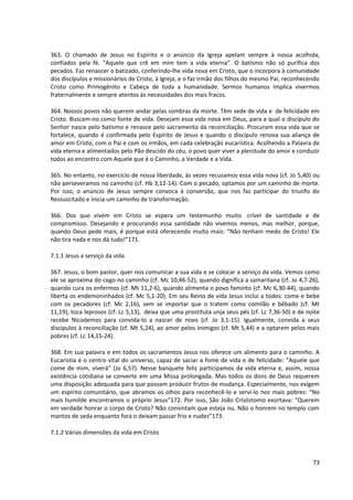 363. O chamado de Jesus no Espírito e o anúncio da Igreja apelam sempre à nossa acolhida,
confiados pela fé. “Aquele que crê em mim tem a vida eterna”. O batismo não só purifica dos
pecados. Faz renascer o batizado, conferindo-lhe vida nova em Cristo, que o incorpora à comunidade
dos discípulos e missionários de Cristo, à Igreja, e o faz irmão dos filhos do mesmo Pai, reconhecendo
Cristo como Primogênito e Cabeça de toda a humanidade. Sermos humanos implica vivermos
fraternalmente e sempre atentos às necessidades dos mais fracos.

364. Nossos povos não querem andar pelas sombras da morte. Têm sede de vida e de felicidade em
Cristo. Buscam-no como fonte de vida. Desejam essa vida nova em Deus, para a qual o discípulo do
Senhor nasce pelo batismo e renasce pelo sacramento da reconciliação. Procuram essa vida que se
fortalece, quando é confirmada pelo Espírito de Jesus e quando o discípulo renova sua aliança de
amor em Cristo, com o Pai e com os irmãos, em cada celebração eucarística. Acolhendo a Palavra de
vida eterna e alimentados pelo Pão descido do céu, o povo quer viver a plenitude do amor e conduzir
todos ao encontro com Aquele que é o Caminho, a Verdade e a Vida.

365. No entanto, no exercício de nossa liberdade, às vezes recusamos essa vida nova (cf. Jo 5,40) ou
não perseveramos no caminho (cf. Hb 3,12-14). Com o pecado, optamos por um caminho de morte.
Por isso, o anúncio de Jesus sempre convoca à conversão, que nos faz participar do triunfo do
Ressuscitado e inicia um caminho de transformação.

366. Dos que vivem em Cristo se espera um testemunho muito crível de santidade e de
compromisso. Desejando e procurando essa santidade não vivemos menos, mas melhor, porque,
quando Deus pede mais, é porque está oferecendo muito mais: “Não tenham medo de Cristo! Ele
não tira nada e nos dá tudo!”171.

7.1.1 Jesus a serviço da vida

367. Jesus, o bom pastor, quer nos comunicar a sua vida e se colocar a serviço da vida. Vemos como
ele se aproxima do cego no caminho (cf. Mc 10,46-52), quando dignifica a samaritana (cf. Jo 4,7-26),
quando cura os enfermos (cf. Mt 11,2-6), quando alimenta o povo faminto (cf. Mc 6,30-44), quando
liberta os endemoninhados (cf. Mc 5,1-20). Em seu Reino de vida Jesus inclui a todos: come e bebe
com os pecadores (cf. Mc 2,16), sem se importar que o tratem como comilão e bêbado (cf. Mt
11,19); toca leprosos (cf. Lc 5,13), deixa que uma prostituta unja seus pés (cf. Lc 7,36-50) e de noite
recebe Nicodemos para convida-lo a nascer de novo (cf. Jo 3,1-15). Igualmente, convida a seus
discípulos à reconciliação (cf. Mt 5,24), ao amor pelos inimigos (cf. Mt 5,44) e a optarem pelos mais
pobres (cf. Lc 14,15-24).

368. Em sua palavra e em todos os sacramentos Jesus nos oferece um alimento para o caminho. A
Eucaristia é o centro vital do universo, capaz de saciar a fome de vida e de felicidade: “Aquele que
come de mim, viverá” (Jo 6,57). Nesse banquete feliz participamos da vida eterna e, assim, nossa
existência cotidiana se converte em uma Missa prolongada. Mas todos os dons de Deus requerem
uma disposição adequada para que possam produzir frutos de mudança. Especialmente, nos exigem
um espírito comunitário, que abramos os olhos para reconhecê-lo e servi-lo nos mais pobres: “No
mais humilde encontramos o próprio Jesus”172. Por isso, São João Crisóstomo exortava: “Querem
em verdade honrar o corpo de Cristo? Não consintam que esteja nu. Não o honrem no templo com
mantos de seda enquanto fora o deixam passar frio e nudez”173.

7.1.2 Várias dimensões da vida em Cristo



                                                                                                    73
 