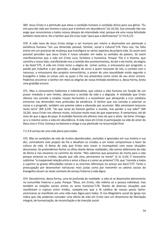 369. Jesus Cristo é a plenitude que eleva a condição humana à condição divina para sua glória: “Eu
vim para dar vida aos homens e para que a tenham em abundância” (Jo 10,10). Sua amizade não nos
exige que renunciemos a todos nossos desejos de intensidade vital, porque ele ama nossa felicidade
também nesta terra. Diz o Senhor que Ele criou tudo “para que o desfrutemos” (1 Tm 6,17).

370. A vida nova de Jesus Cristo atinge o ser humano por inteiro e desenvolve em plenitude a
existência humana “em sua dimensão pessoal, familiar, social e cultural”174. Para isso, faz falta
entrar em um processo de mudança que transfigure os vários aspectos da própria vida. Só assim será
possível perceber que Jesus Cristo é nosso salvador em todos os sentidos da palavra. Só assim
manifestaremos que a vida em Cristo cura, fortalece e humaniza. Porque “Ele é o Vivente, que
caminha a nossa lado, manifestando-nos o sentido dos acontecimentos, da dor e da morte, da alegria
e da festa”175. A vida em Cristo inclui a alegria de comer juntos, o entusiasmo por progredir, a
paixão por trabalhar e por aprender, a alegria de servir a quem necessite de nós, o contato com a
natureza, o entusiasmo dos projetos comunitários, o prazer de uma sexualidade vivida segundo o
Evangelho e todas as coisas com as quais o Pai nos presenteia como sinais de seu amor sincero.
Podemos encontrar o Senhor em meio às alegrias de nossa limitada existência e, dessa forma, brota
uma gratidão sincera.

371. Mas o consumismo hedonista e individualista, que coloca a vida humana em função de um
prazer imediato e sem limites, obscurece o sentido da vida e a degrada. A vitalidade que Cristo
oferece nos convida a ampliar nossos horizontes e a reconhecer que abraçando a cruz cotidiana
entramos nas dimensões mais profundas da existência. O Senhor que nos convida a valorizar as
coisas e a progredir, também nos previne sobre a obsessão por acumular: Não amontoem tesouros
nesta terra” (Mt 6,19). “de que serve ao homem ganhar o mundo, mas perder a sua vida?” (Mt
16,26). Jesus Cristo nos oferece muito, inclusive muito mais do que esperamos. À samaritana, ele dá
mais do que a água do poço. À multidão faminta ele oferece mais do que o alívio da fome. Entrega-
se a si mesmo como a vida em abundância. A vida nova em Cristo é participação na vida de amor do
Deus Uno e Trino. Começa no batismo e chega a sua plenitude na ressurreição final.

7.1.3 A serviço de uma vida plena para todos

372. Mas as condições de vida de muitos abandonados, excluídos e ignorados em sua miséria e sua
dor, contradizem este projeto do Pai e desafiam os cristãos a um maior compromisso a favor da
cultura da vida. O Reino de vida que Cristo veio trazer é incompatível com essas situações
desumanas. Se pretendemos fechar os olhos diante destas realidades, não somos defensores da vida
do Reino e nos situamos no caminho da morte: “Nós sabemos que passamos da morte para a vida
porque amamos os irmãos. Aquele que não ama, permanece na morte” (1 Jo 3,14). É necessário
sublinhar “a inseparável relação entre o amor a Deus e o amor ao próximo”176, que “convida a todos
a suprimir as graves dificuldades sociais e as enormes diferenças no acesso aos bens”177. Tanto a
preocupação por desenvolver estruturas mais justas como por transmitir os valores sociais do
Evangelho situam-se neste contexto de serviço fraterno à vida digna.

373. Descobrimos, dessa forma, uma lei profunda da realidade: a vida só se desenvolve plenamente
na comunhão fraterna e justa. Porque “Deus, em Cristo, não redime só a pessoa individual, mas
também as relações sociais entres os seres humanos”178. Diante de diversas situações que
manifestam a ruptura entre irmãos, compele-nos que a fé católica de nossos povos latino-
americanos se manifeste em uma vida mais digna para todos. O rico Magistério social da Igreja nos
indica que não podemos conceber uma oferta de vida em Cristo sem um dinamismo de libertação
integral, de humanização, de reconciliação e de inserção social.


                                                                                                74
 