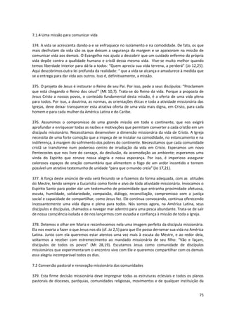 7.1.4 Uma missão para comunicar vida

374. A vida se acrescenta dando-a e se enfraquece no isolamento e na comodidade. De fato, os que
mais desfrutam da vida são os que deixam a segurança da margem e se apaixonam na missão de
comunicar vida aos demais. O Evangelho nos ajuda a descobrir que um cuidado enfermo da própria
vida depõe contra a qualidade humana e cristã dessa mesma vida. Vive-se muito melhor quando
temos liberdade interior para dá-la a todos: “Quem aprecia sua vida terrena, a perderá” (Jo 12,25).
Aqui descobrimos outra lei profunda da realidade: “ que a vida se alcança e amadurece à medida que
se a entrega para dar vida aos outros. Isso é, definitivamente, a missão.

375. O projeto de Jesus é instaurar o Reino de seu Pai. Por isso, pede a seus discípulos: “Proclamem
que está chegando o Reino dos céus!” (Mt 10,7). Trata-se do Reino da vida. Porque a proposta de
Jesus Cristo a nossos povos, o conteúdo fundamental desta missão, é a oferta de uma vida plena
para todos. Por isso, a doutrina, as normas, as orientações éticas e toda a atividade missionária das
Igrejas, deve deixar transparecer esta atrativa oferta de uma vida mais digna, em Cristo, para cada
homem e para cada mulher da América Latina e do Caribe.

376. Assumimos o compromisso de uma grande missão em todo o continente, que nos exigirá
aprofundar e enriquecer todas as razões e motivações que permitam converter a cada cristão em um
discípulo missionário. Necessitamos desenvolver a dimensão missionária da vida de Cristo. A Igreja
necessita de uma forte comoção que a impeça de se instalar na comodidade, no estancamento e na
indiferença, à margem do sofrimento dos pobres do continente. Necessitamos que cada comunidade
cristã se transforme num poderoso centro de irradiação da vida em Cristo. Esperamos um novo
Pentecostes que nos livre do cansaço, da desilusão, da acomodação ao ambiente; esperamos uma
vinda do Espírito que renove nossa alegria e nossa esperança. Por isso, é imperioso assegurar
calorosos espaços de oração comunitária que alimentem o fogo de um ardor incontido e tornem
possível um atrativo testemunho de unidade “para que o mundo creia” (Jo 17,21).

377. A força deste anúncio de vida será fecundo se o fazemos da forma adequada, com as atitudes
do Mestre, tendo sempre a Eucaristia como fonte e alvo de toda atividade missionária. Invocamos o
Espírito Santo para poder dar um testemunho de proximidade que entranha proximidade afetuosa,
escuta, humildade, solidariedade, compaixão, diálogo, reconciliação, compromisso com a justiça
social e capacidade de compartilhar, como Jesus fez. Ele continua convocando, continua oferecendo
incessantemente uma vida digna e plena para todos. Nós somos agora, na América Latina, seus
discípulos e discípulas, chamados a navegar mar adentro para uma pesca abundante. Trata-se de sair
de nossa consciência isolada e de nos lançarmos com ousadia e confiança à missão de toda a Igreja.

378. Detemos o olhar em Maria e reconhecemos nela uma imagem perfeita da discípula missionária.
Ela nos exorta a fazer o que Jesus nos diz (cf. Jo 2,5) para que Ele possa derramar sua vida na América
Latina. Junto com ela queremos estar atentos uma vez mais à escuta do Mestre, e ao redor dela,
voltarmos a receber com estremecimento ao mandado missionário de seu filho: “Vão e façam,
discípulos de todos os povos” (Mt 28,19). Escutamos Jesus como comunidade de discípulos
missionários que experimentaram o encontro vivo com Ele e queremos compartilhar com os demais
essa alegria incomparável todos os dias.

7.2 Conversão pastoral e renovação missionária das comunidades

379. Esta firme decisão missionária deve impregnar todas as estruturas eclesiais e todos os planos
pastorais de dioceses, paróquias, comunidades religiosas, movimentos e de qualquer instituição da


                                                                                                    75
 